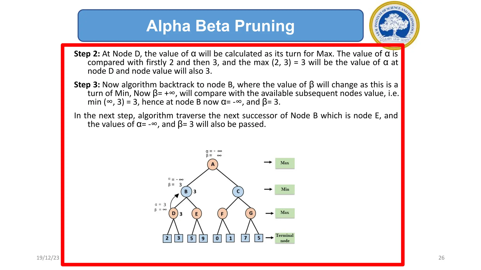Step 2: At Node D, the value of α will be calculated as its turn for Max. The value of α is
compared with firstly 2 and then 3, and the max (2, 3) = 3 will be the value of α at
node D and node value will also 3.
Step 3: Now algorithm backtrack to node B, where the value of β will change as this is a
turn of Min, Now β= +∞, will compare with the available subsequent nodes value, i.e.
min (∞, 3) = 3, hence at node B now α= -∞, and β= 3.
In the next step, algorithm traverse the next successor of Node B which is node E, and
the values of α= -∞, and β= 3 will also be passed.
Alpha Beta Pruning
19/12/23 26
 