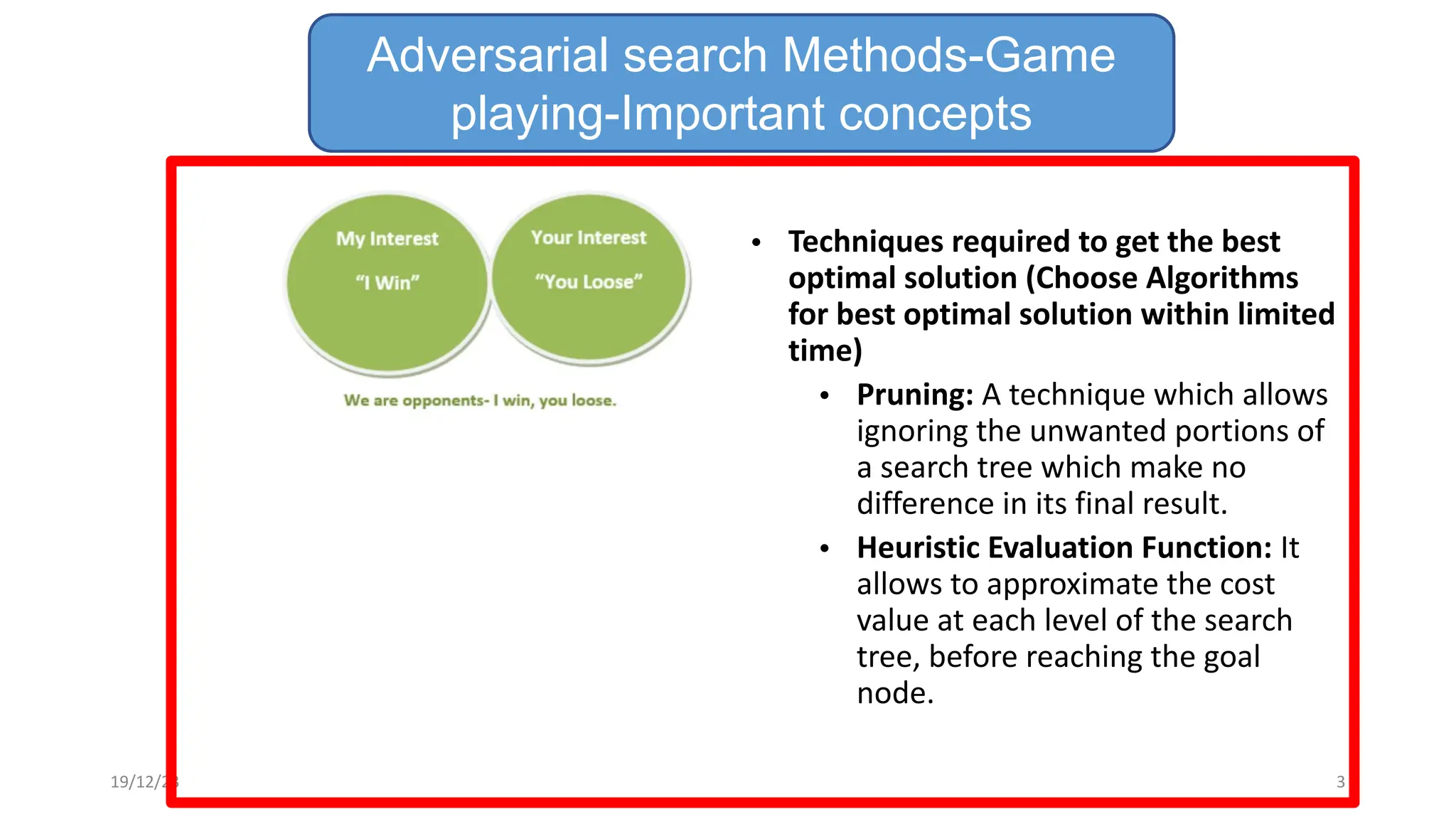 • Techniques required to get the best
optimal solution (Choose Algorithms
for best optimal solution within limited
time)
• Pruning: A technique which allows
ignoring the unwanted portions of
a search tree which make no
difference in its final result.
• Heuristic Evaluation Function: It
allows to approximate the cost
value at each level of the search
tree, before reaching the goal
node.
Adversarial search Methods-Game
playing-Important concepts
19/12/23 3
 