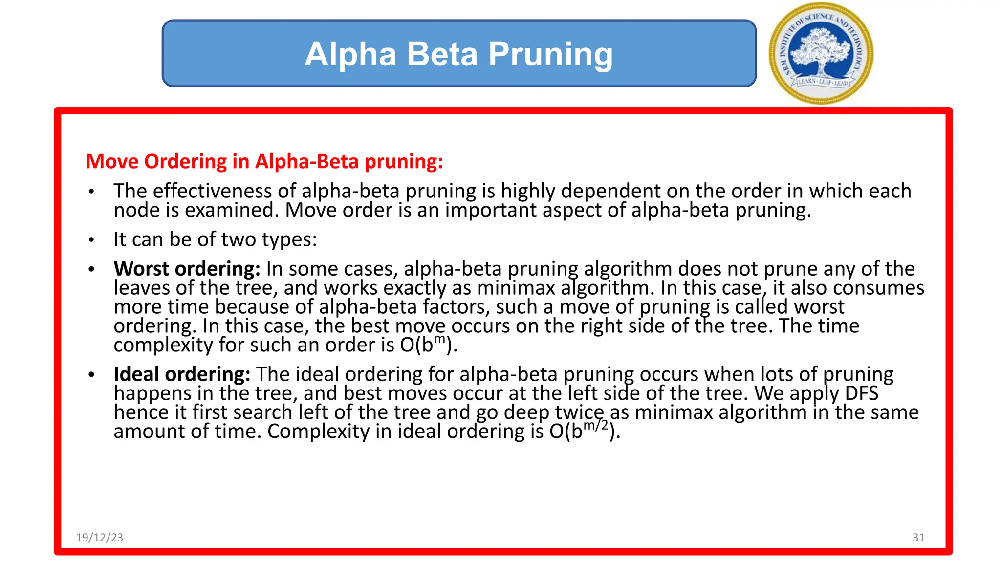 Move Ordering in Alpha-Beta pruning:
• The effectiveness of alpha-beta pruning is highly dependent on the order in which each
node is examined. Move order is an important aspect of alpha-beta pruning.
• It can be of two types:
• Worst ordering: In some cases, alpha-beta pruning algorithm does not prune any of the
leaves of the tree, and works exactly as minimax algorithm. In this case, it also consumes
more time because of alpha-beta factors, such a move of pruning is called worst
ordering. In this case, the best move occurs on the right side of the tree. The time
complexity for such an order is O(bm
).
• Ideal ordering: The ideal ordering for alpha-beta pruning occurs when lots of pruning
happens in the tree, and best moves occur at the left side of the tree. We apply DFS
hence it first search left of the tree and go deep twice as minimax algorithm in the same
amount of time. Complexity in ideal ordering is O(bm/2
).
Alpha Beta Pruning
19/12/23 31
 