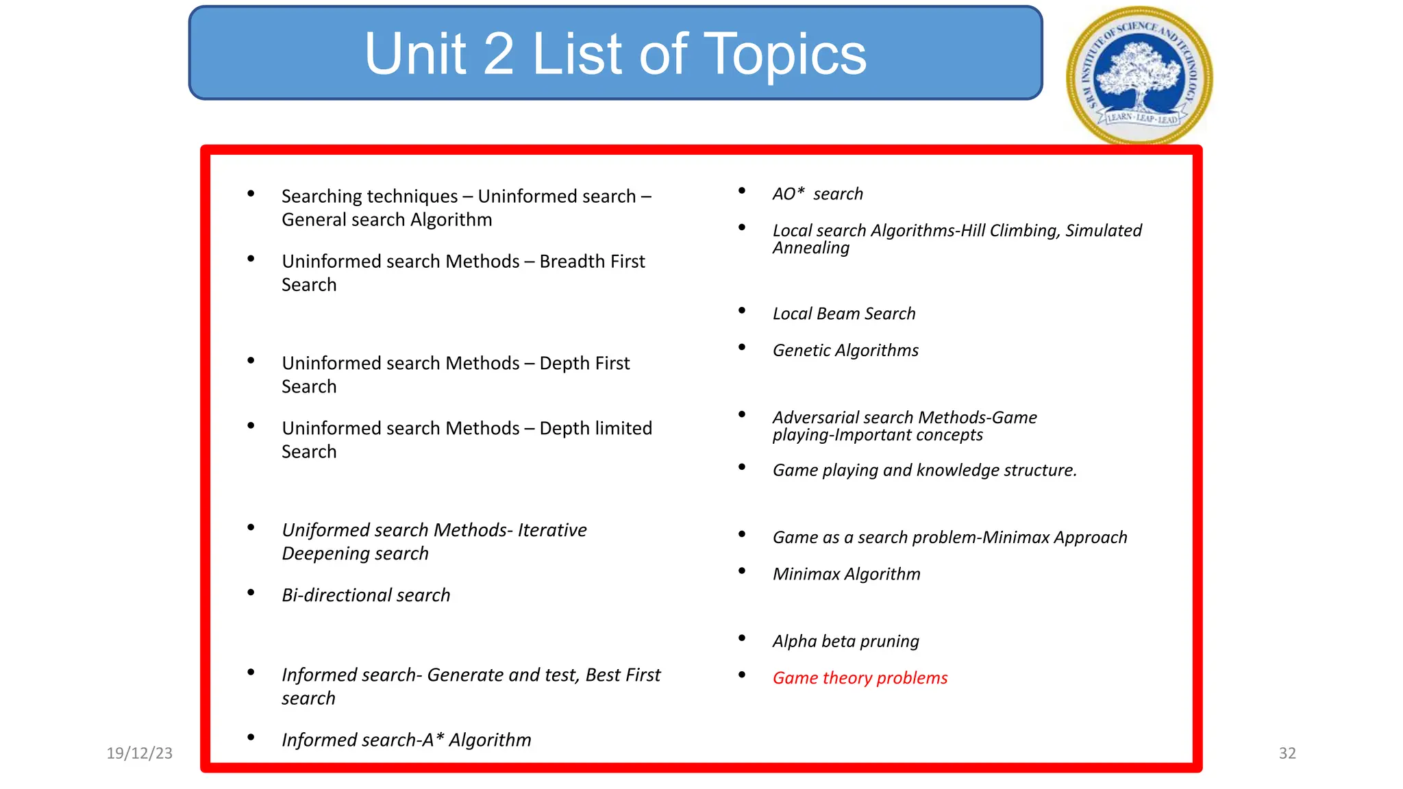 Unit 2 List of Topics
• Searching techniques – Uninformed search –
General search Algorithm
• Uninformed search Methods – Breadth First
Search
• Uninformed search Methods – Depth First
Search
• Uninformed search Methods – Depth limited
Search
• Uniformed search Methods- Iterative
Deepening search
• Bi-directional search
• Informed search- Generate and test, Best First
search
• Informed search-A* Algorithm
• AO* search
• Local search Algorithms-Hill Climbing, Simulated
Annealing
• Local Beam Search
• Genetic Algorithms
• Adversarial search Methods-Game
playing-Important concepts
• Game playing and knowledge structure.
• Game as a search problem-Minimax Approach
• Minimax Algorithm
• Alpha beta pruning
• Game theory problems
19/12/23 32
 