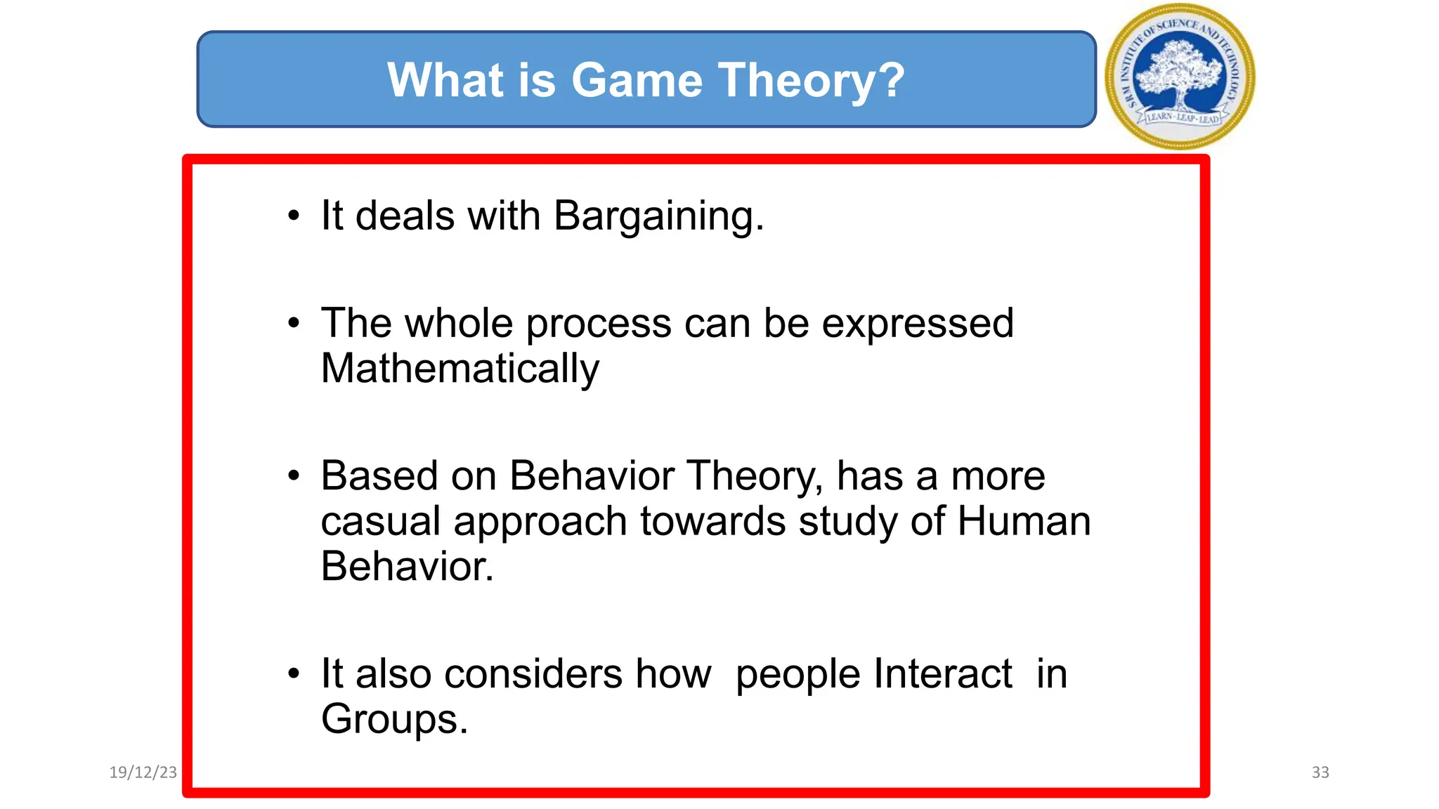 • It deals with Bargaining.
• The whole process can be expressed
Mathematically
• Based on Behavior Theory, has a more
casual approach towards study of Human
Behavior.
• It also considers how people Interact in
Groups.
What is Game Theory?
19/12/23 33
 