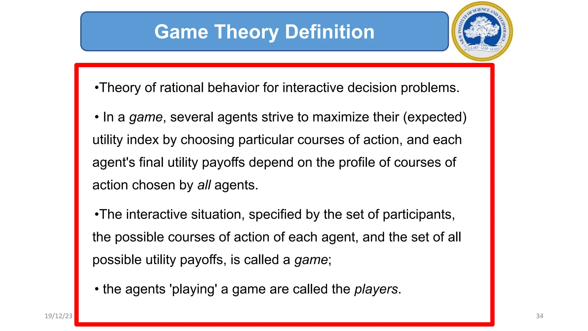•Theory of rational behavior for interactive decision problems.
• In a game, several agents strive to maximize their (expected)
utility index by choosing particular courses of action, and each
agent's final utility payoffs depend on the profile of courses of
action chosen by all agents.
•The interactive situation, specified by the set of participants,
the possible courses of action of each agent, and the set of all
possible utility payoffs, is called a game;
• the agents 'playing' a game are called the players.
Game Theory Definition
19/12/23 34
 