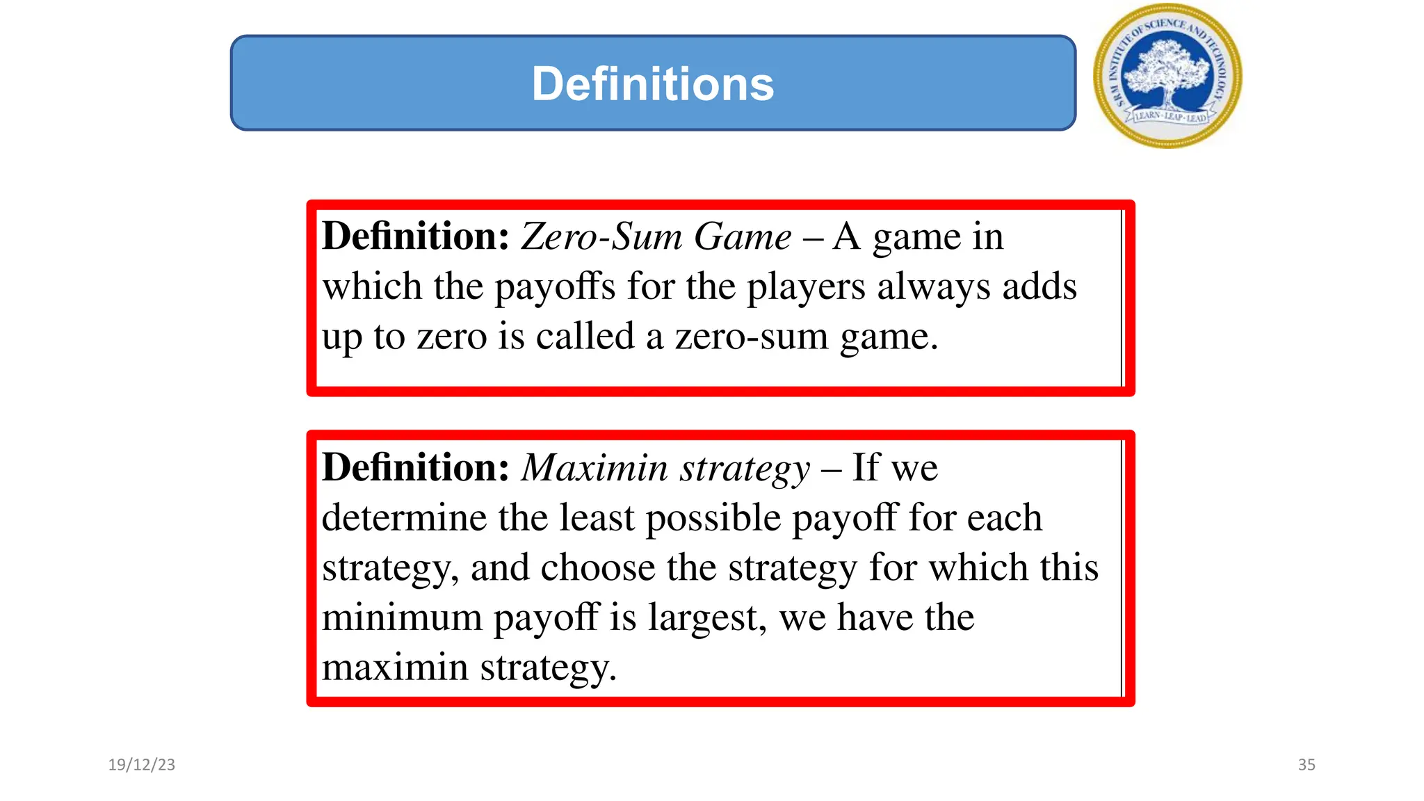 Deﬁnition: Zero-Sum Game – A game in
which the payoﬀs for the players always adds
up to zero is called a zero-sum game.
Deﬁnition: Maximin strategy – If we
determine the least possible payoﬀ for each
strategy, and choose the strategy for which this
minimum payoﬀ is largest, we have the
maximin strategy.
Definitions
19/12/23 35
 