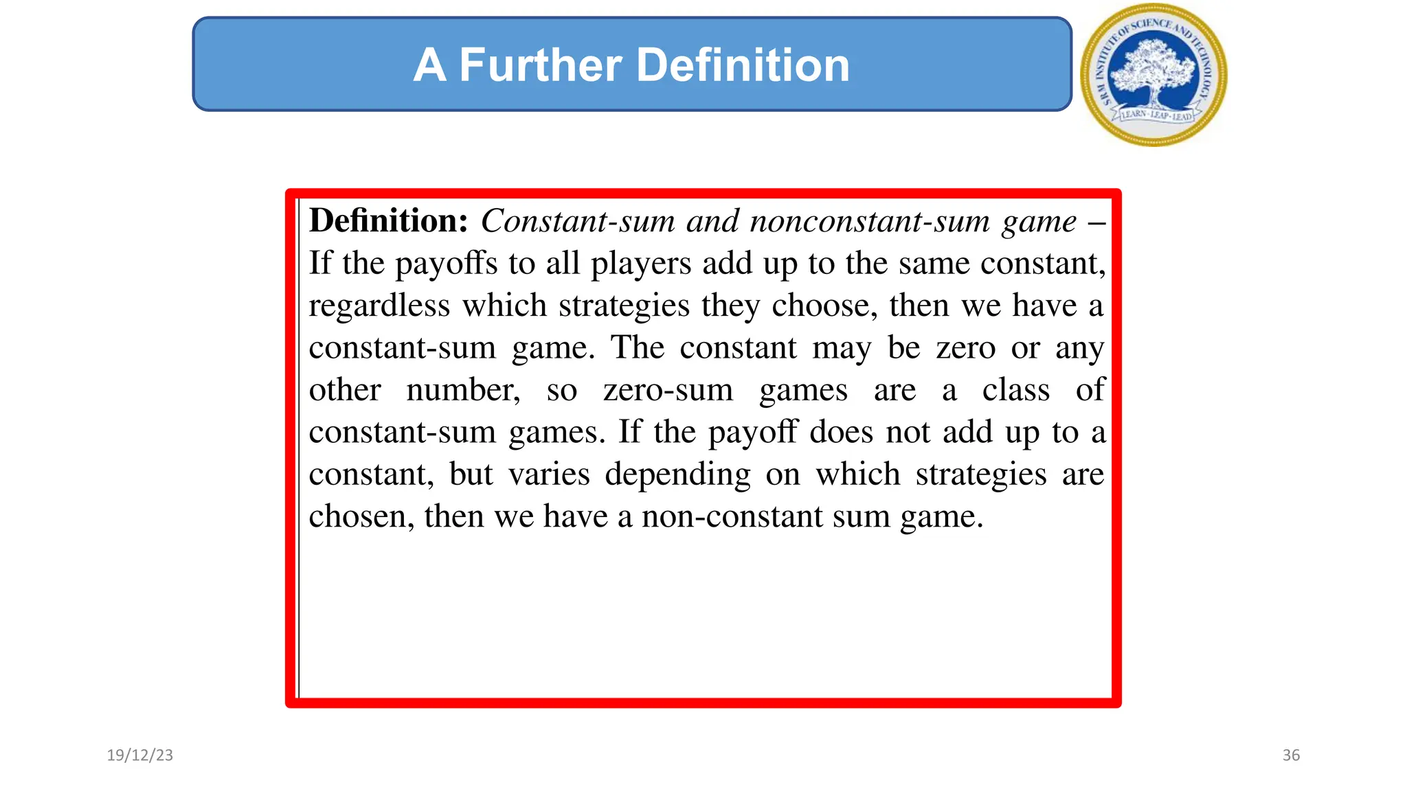 Deﬁnition: Constant-sum and nonconstant-sum game –
If the payoﬀs to all players add up to the same constant,
regardless which strategies they choose, then we have a
constant-sum game. The constant may be zero or any
other number, so zero-sum games are a class of
constant-sum games. If the payoﬀ does not add up to a
constant, but varies depending on which strategies are
chosen, then we have a non-constant sum game.
A Further Definition
19/12/23 36
 