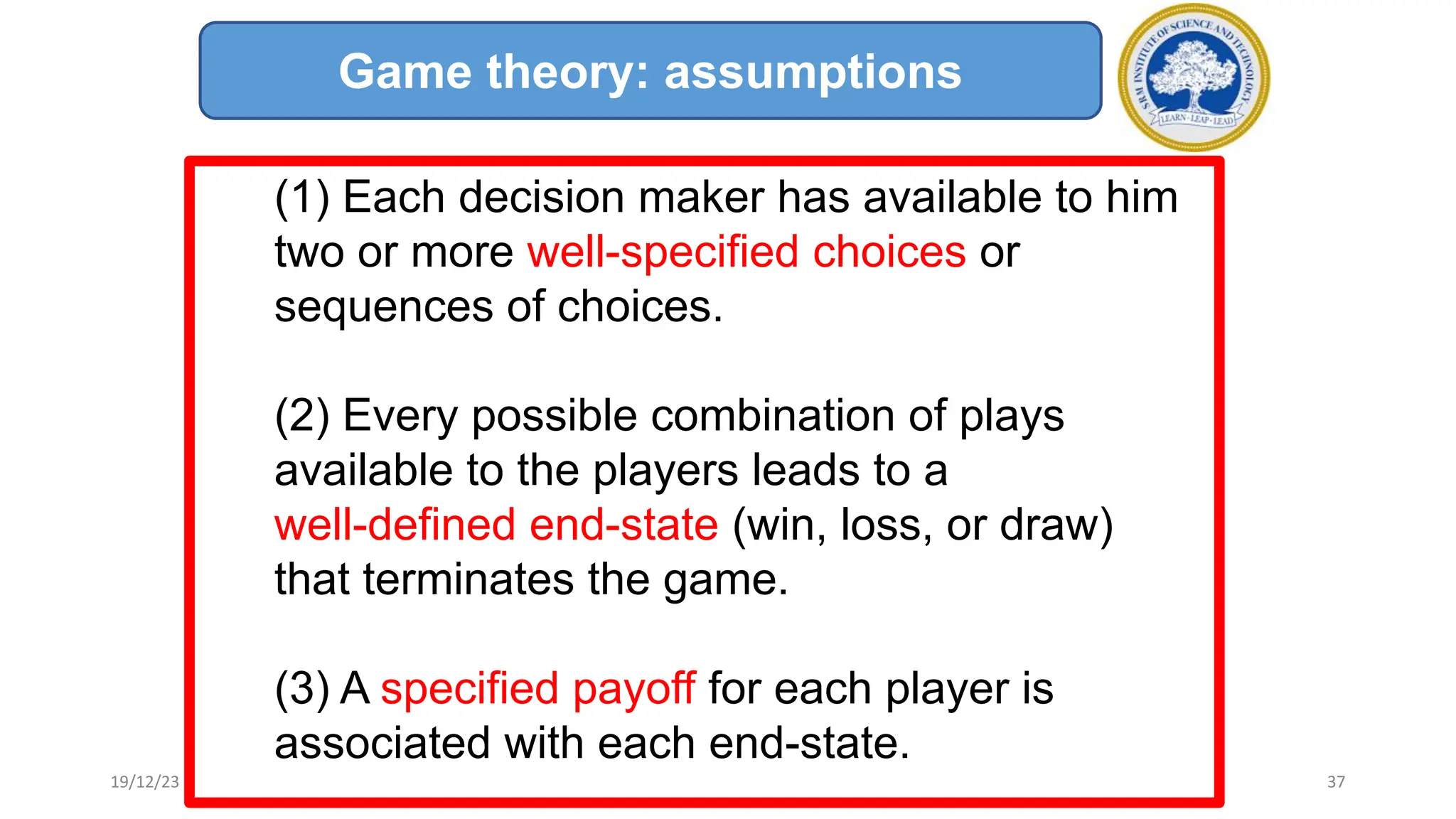(1) Each decision maker has available to him
two or more well-specified choices or
sequences of choices.
(2) Every possible combination of plays
available to the players leads to a
well-defined end-state (win, loss, or draw)
that terminates the game.
(3) A specified payoff for each player is
associated with each end-state.
Game theory: assumptions
19/12/23 37
 