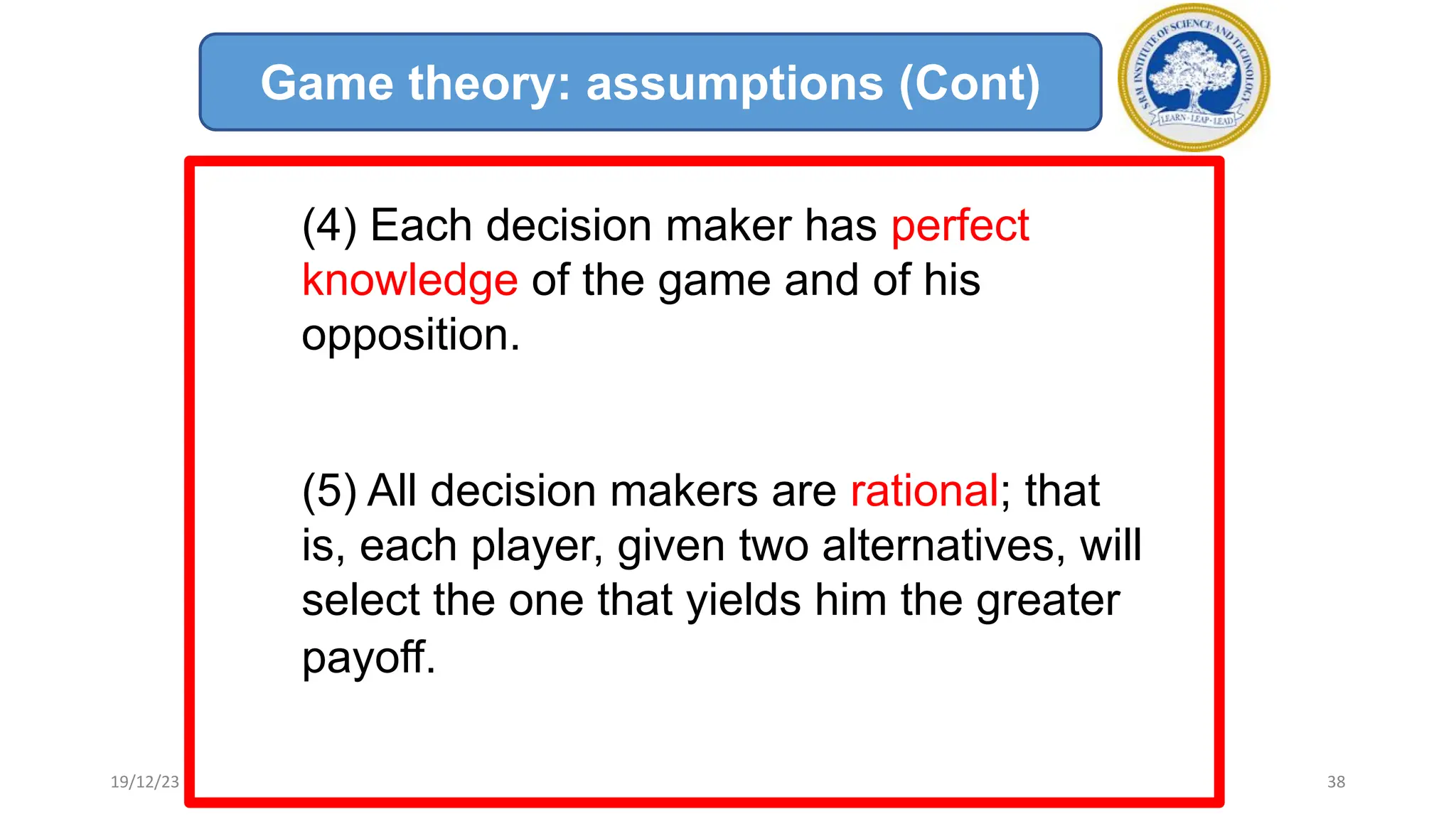 (4) Each decision maker has perfect
knowledge of the game and of his
opposition.
(5) All decision makers are rational; that
is, each player, given two alternatives, will
select the one that yields him the greater
payoff.
Game theory: assumptions (Cont)
19/12/23 38
 