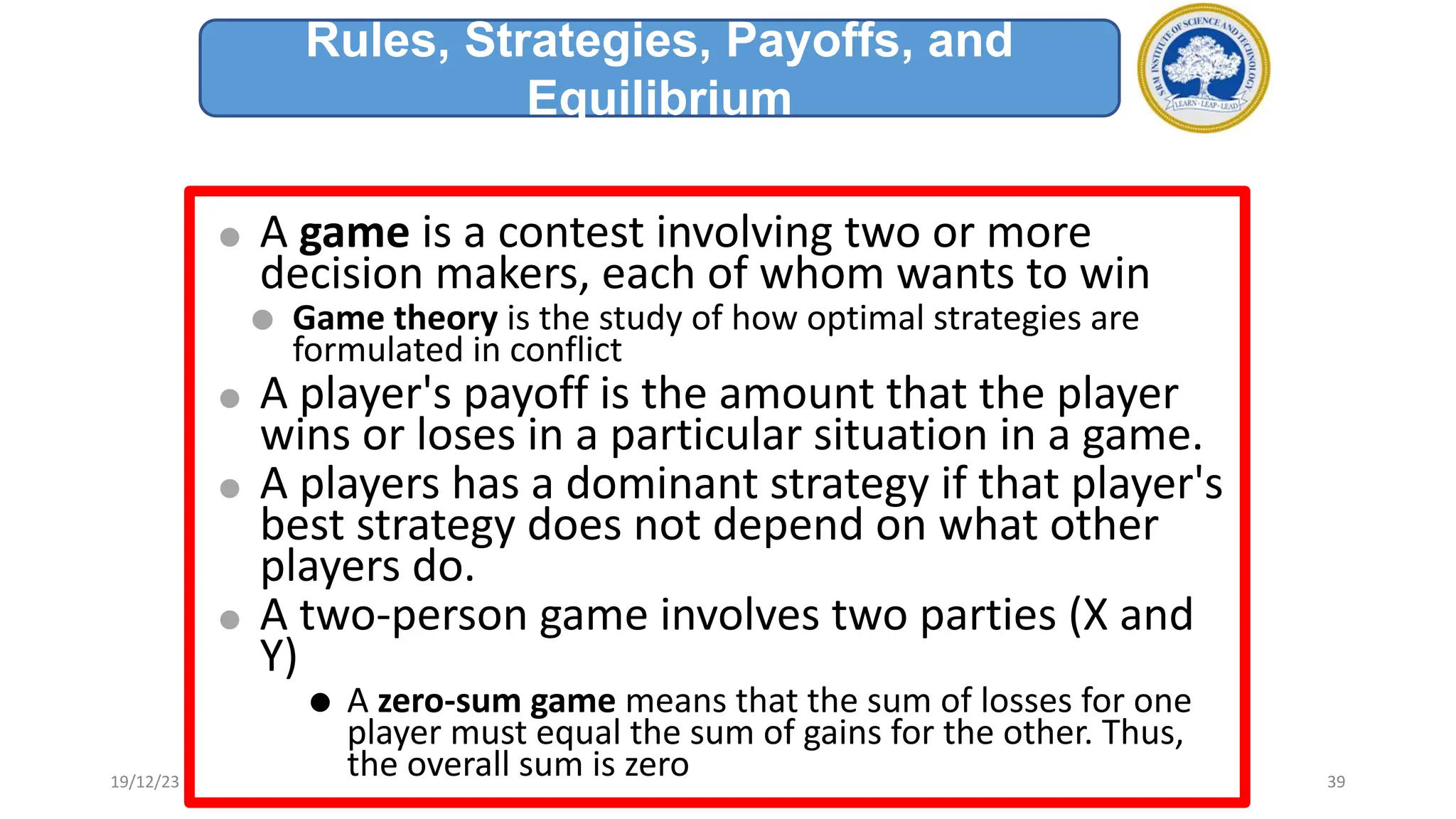 ⚫ A game is a contest involving two or more
decision makers, each of whom wants to win
⚫ Game theory is the study of how optimal strategies are
formulated in conflict
⚫ A player's payoff is the amount that the player
wins or loses in a particular situation in a game.
⚫ A players has a dominant strategy if that player's
best strategy does not depend on what other
players do.
⚫ A two-person game involves two parties (X and
Y)
⚫ A zero-sum game means that the sum of losses for one
player must equal the sum of gains for the other. Thus,
the overall sum is zero
Rules, Strategies, Payoffs, and
Equilibrium
19/12/23 39
 
