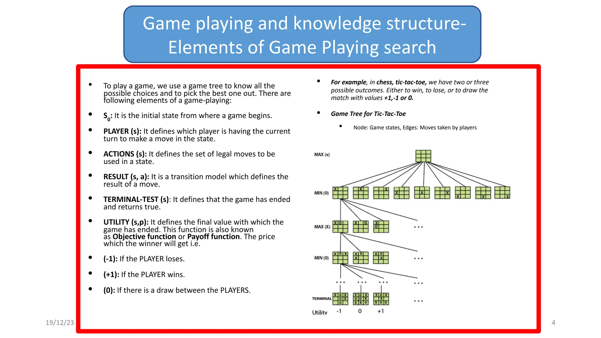 • To play a game, we use a game tree to know all the
possible choices and to pick the best one out. There are
following elements of a game-playing:
• S0
: It is the initial state from where a game begins.
• PLAYER (s): It defines which player is having the current
turn to make a move in the state.
• ACTIONS (s): It defines the set of legal moves to be
used in a state.
• RESULT (s, a): It is a transition model which defines the
result of a move.
• TERMINAL-TEST (s): It defines that the game has ended
and returns true.
• UTILITY (s,p): It defines the final value with which the
game has ended. This function is also known
as Objective function or Payoff function. The price
which the winner will get i.e.
• (-1): If the PLAYER loses.
• (+1): If the PLAYER wins.
• (0): If there is a draw between the PLAYERS.
• For example, in chess, tic-tac-toe, we have two or three
possible outcomes. Either to win, to lose, or to draw the
match with values +1,-1 or 0.
• Game Tree for Tic-Tac-Toe
• Node: Game states, Edges: Moves taken by players
Game playing and knowledge structure-
Elements of Game Playing search
19/12/23 4
 