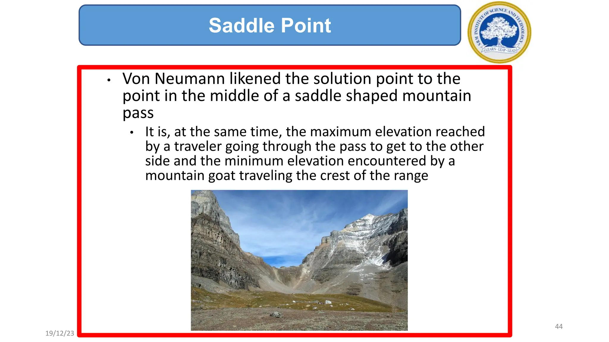 • Von Neumann likened the solution point to the
point in the middle of a saddle shaped mountain
pass
• It is, at the same time, the maximum elevation reached
by a traveler going through the pass to get to the other
side and the minimum elevation encountered by a
mountain goat traveling the crest of the range
Saddle Point
19/12/23
44
 
