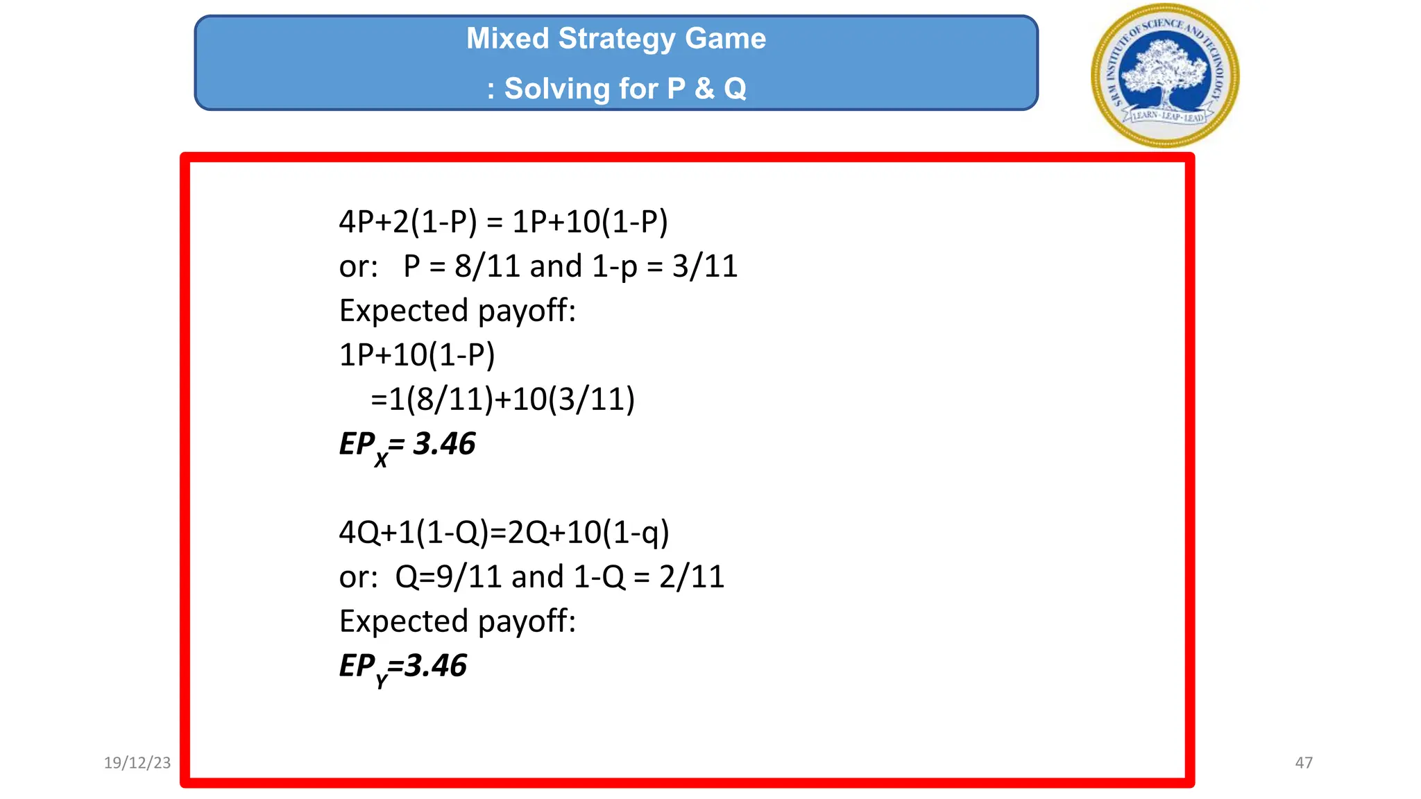 4P+2(1-P) = 1P+10(1-P)
or: P = 8/11 and 1-p = 3/11
Expected payoff:
1P+10(1-P)
=1(8/11)+10(3/11)
EPX
= 3.46
4Q+1(1-Q)=2Q+10(1-q)
or: Q=9/11 and 1-Q = 2/11
Expected payoff:
EPY
=3.46
Mixed Strategy Game
: Solving for P & Q
19/12/23 47
 