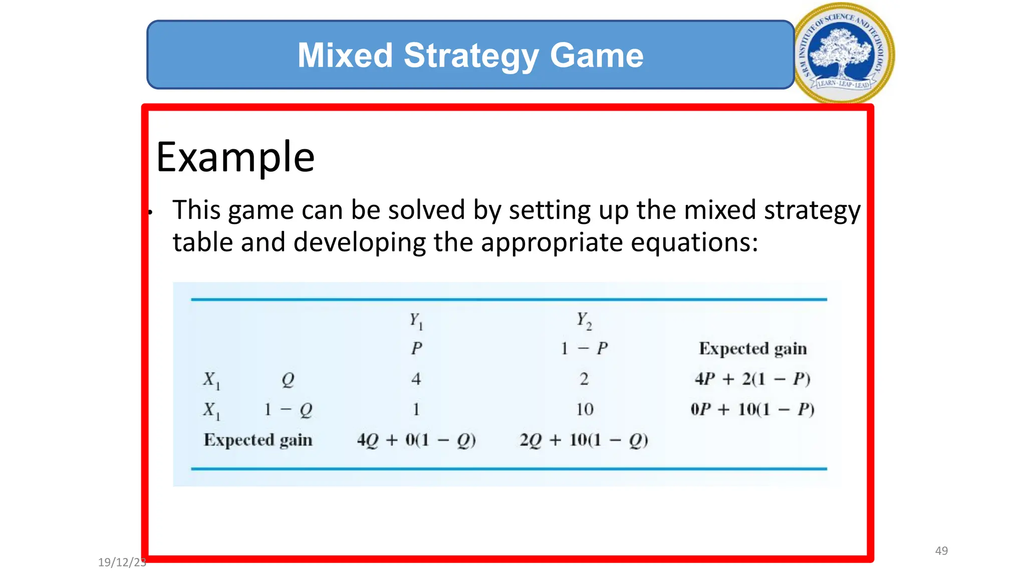 Example
• This game can be solved by setting up the mixed strategy
table and developing the appropriate equations:
Mixed Strategy Game
19/12/23
49
 