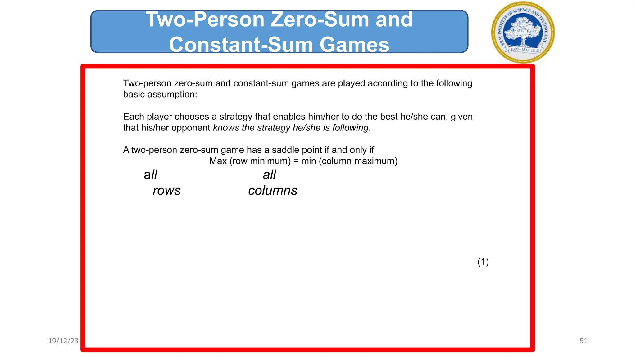Two-person zero-sum and constant-sum games are played according to the following
basic assumption:
Each player chooses a strategy that enables him/her to do the best he/she can, given
that his/her opponent knows the strategy he/she is following.
A two-person zero-sum game has a saddle point if and only if
Max (row minimum) = min (column maximum)
all all
rows columns
(1)
Two-Person Zero-Sum and
Constant-Sum Games
19/12/23 51
 