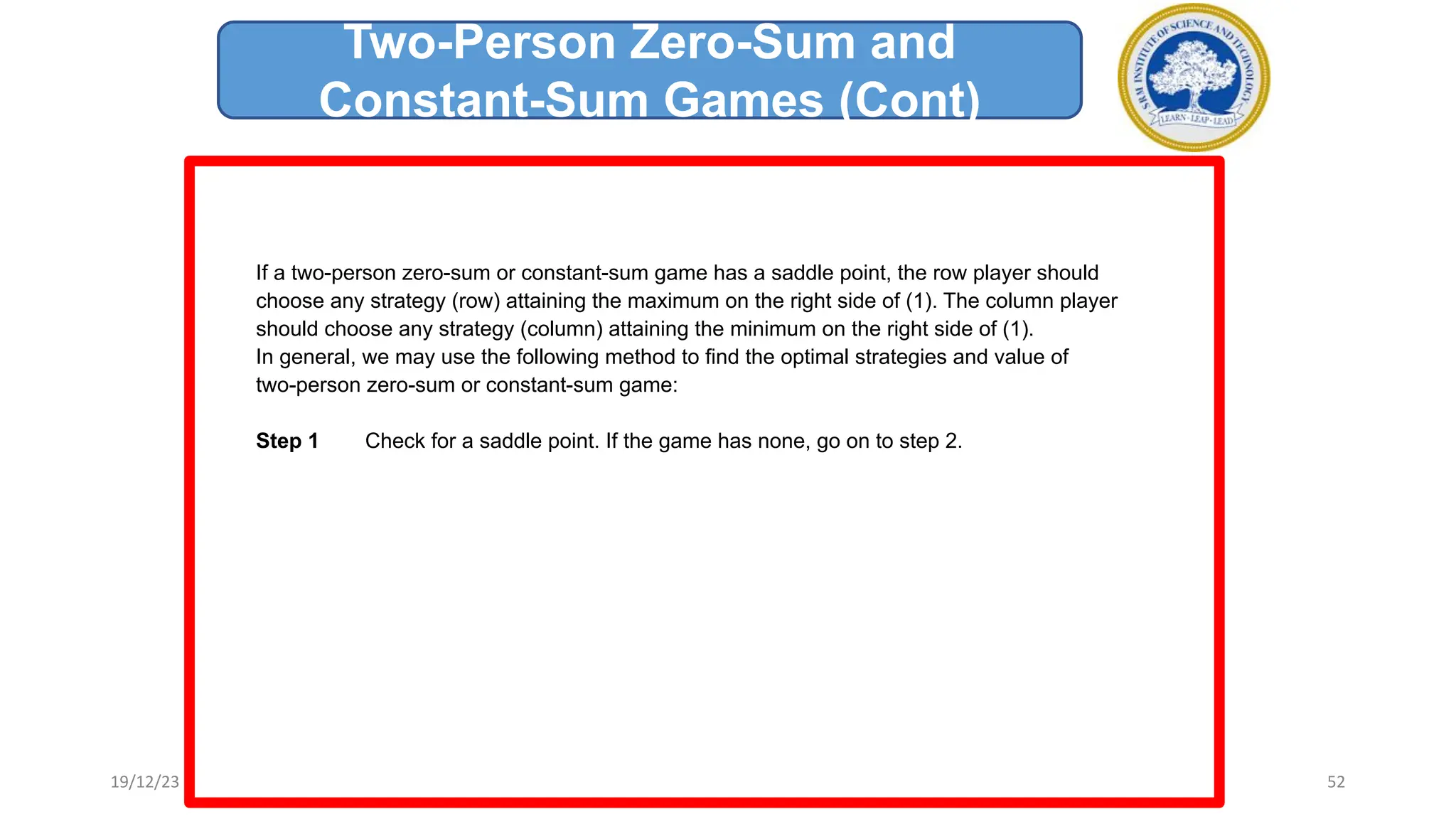 If a two-person zero-sum or constant-sum game has a saddle point, the row player should
choose any strategy (row) attaining the maximum on the right side of (1). The column player
should choose any strategy (column) attaining the minimum on the right side of (1).
In general, we may use the following method to find the optimal strategies and value of
two-person zero-sum or constant-sum game:
Step 1 Check for a saddle point. If the game has none, go on to step 2.
Two-Person Zero-Sum and
Constant-Sum Games (Cont)
19/12/23 52
 