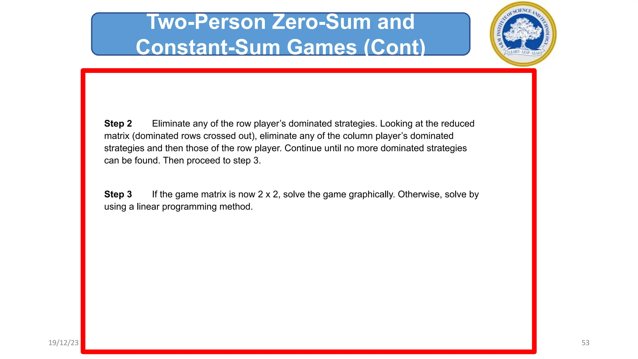 Step 2 Eliminate any of the row player’s dominated strategies. Looking at the reduced
matrix (dominated rows crossed out), eliminate any of the column player’s dominated
strategies and then those of the row player. Continue until no more dominated strategies
can be found. Then proceed to step 3.
Step 3 If the game matrix is now 2 x 2, solve the game graphically. Otherwise, solve by
using a linear programming method.
Two-Person Zero-Sum and
Constant-Sum Games (Cont)
19/12/23 53
 