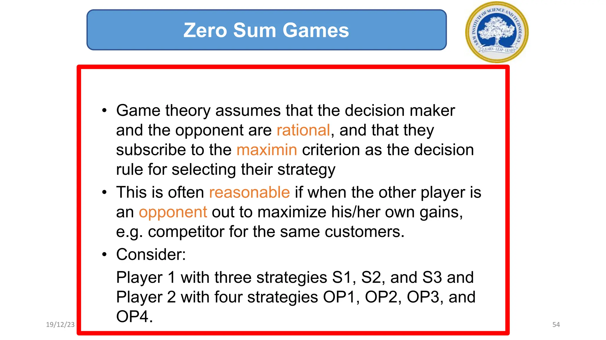 • Game theory assumes that the decision maker
and the opponent are rational, and that they
subscribe to the maximin criterion as the decision
rule for selecting their strategy
• This is often reasonable if when the other player is
an opponent out to maximize his/her own gains,
e.g. competitor for the same customers.
• Consider:
Player 1 with three strategies S1, S2, and S3 and
Player 2 with four strategies OP1, OP2, OP3, and
OP4.
Zero Sum Games
19/12/23 54
 