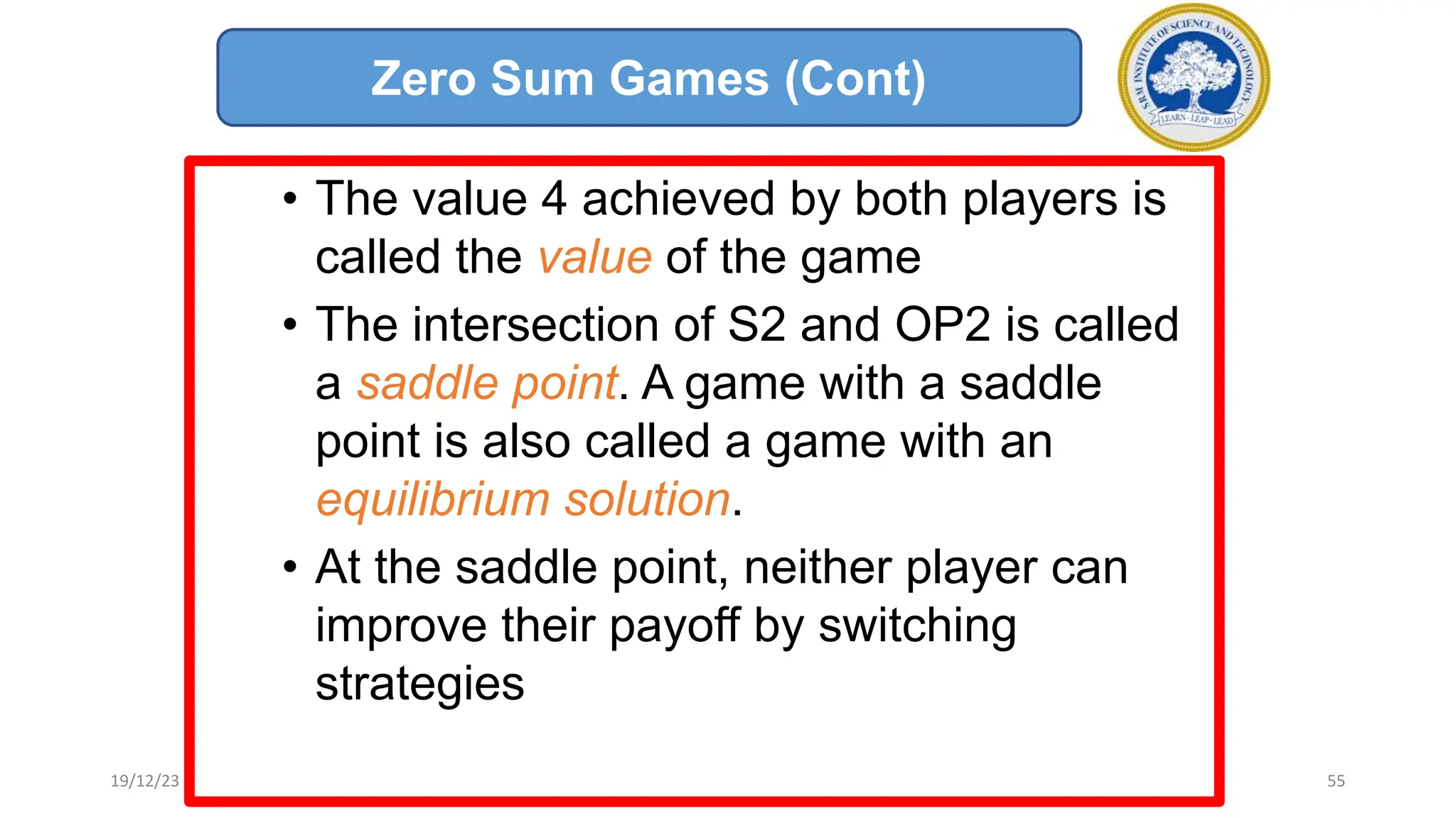 • The value 4 achieved by both players is
called the value of the game
• The intersection of S2 and OP2 is called
a saddle point. A game with a saddle
point is also called a game with an
equilibrium solution.
• At the saddle point, neither player can
improve their payoff by switching
strategies
Zero Sum Games (Cont)
19/12/23 55
 