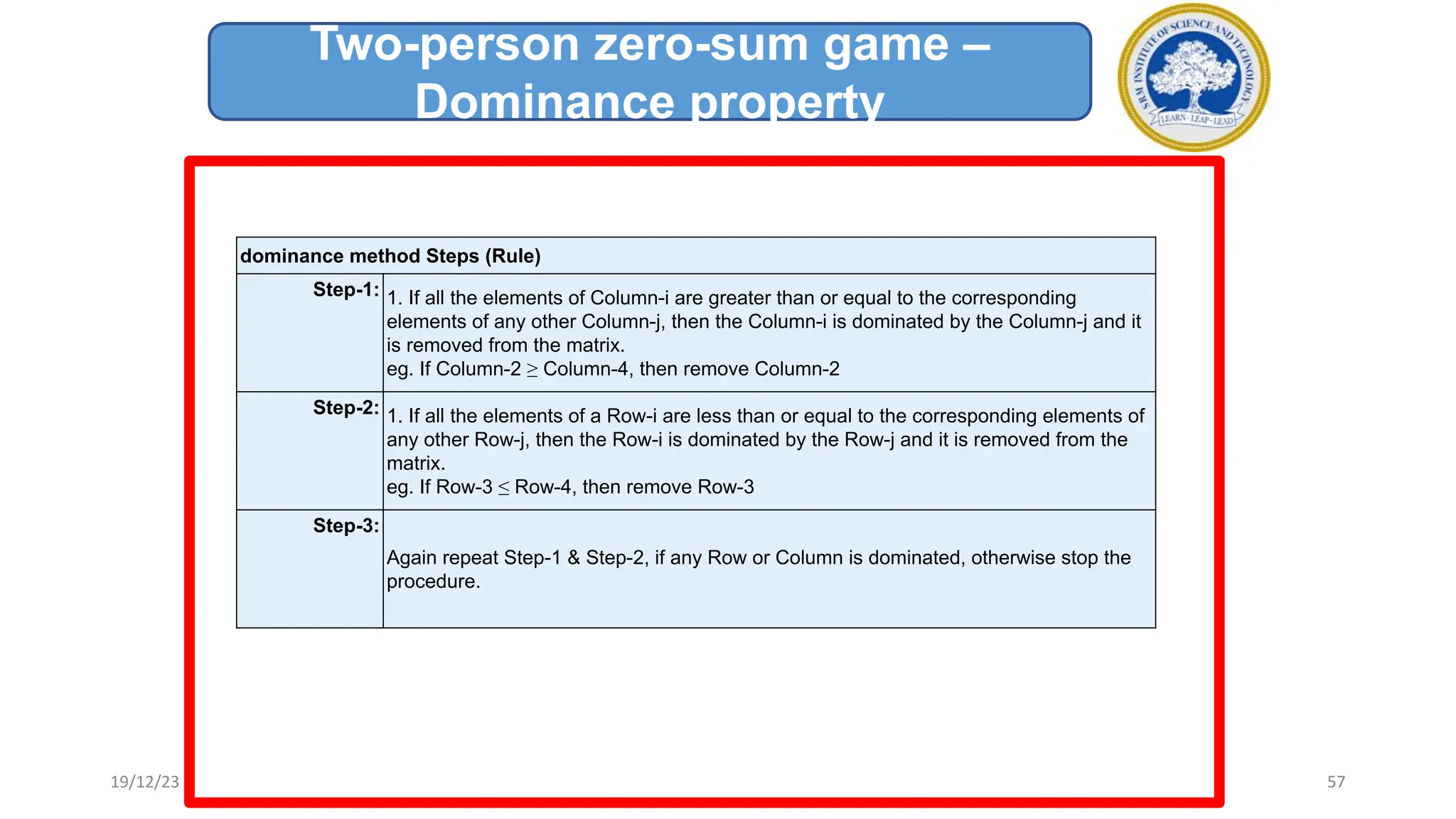 dominance method Steps (Rule)
Step-1: 1. If all the elements of Column-i are greater than or equal to the corresponding
elements of any other Column-j, then the Column-i is dominated by the Column-j and it
is removed from the matrix.
eg. If Column-2 ≥ Column-4, then remove Column-2
Step-2: 1. If all the elements of a Row-i are less than or equal to the corresponding elements of
any other Row-j, then the Row-i is dominated by the Row-j and it is removed from the
matrix.
eg. If Row-3 ≤ Row-4, then remove Row-3
Step-3:
Again repeat Step-1 & Step-2, if any Row or Column is dominated, otherwise stop the
procedure.
Two-person zero-sum game –
Dominance property
19/12/23 57
 