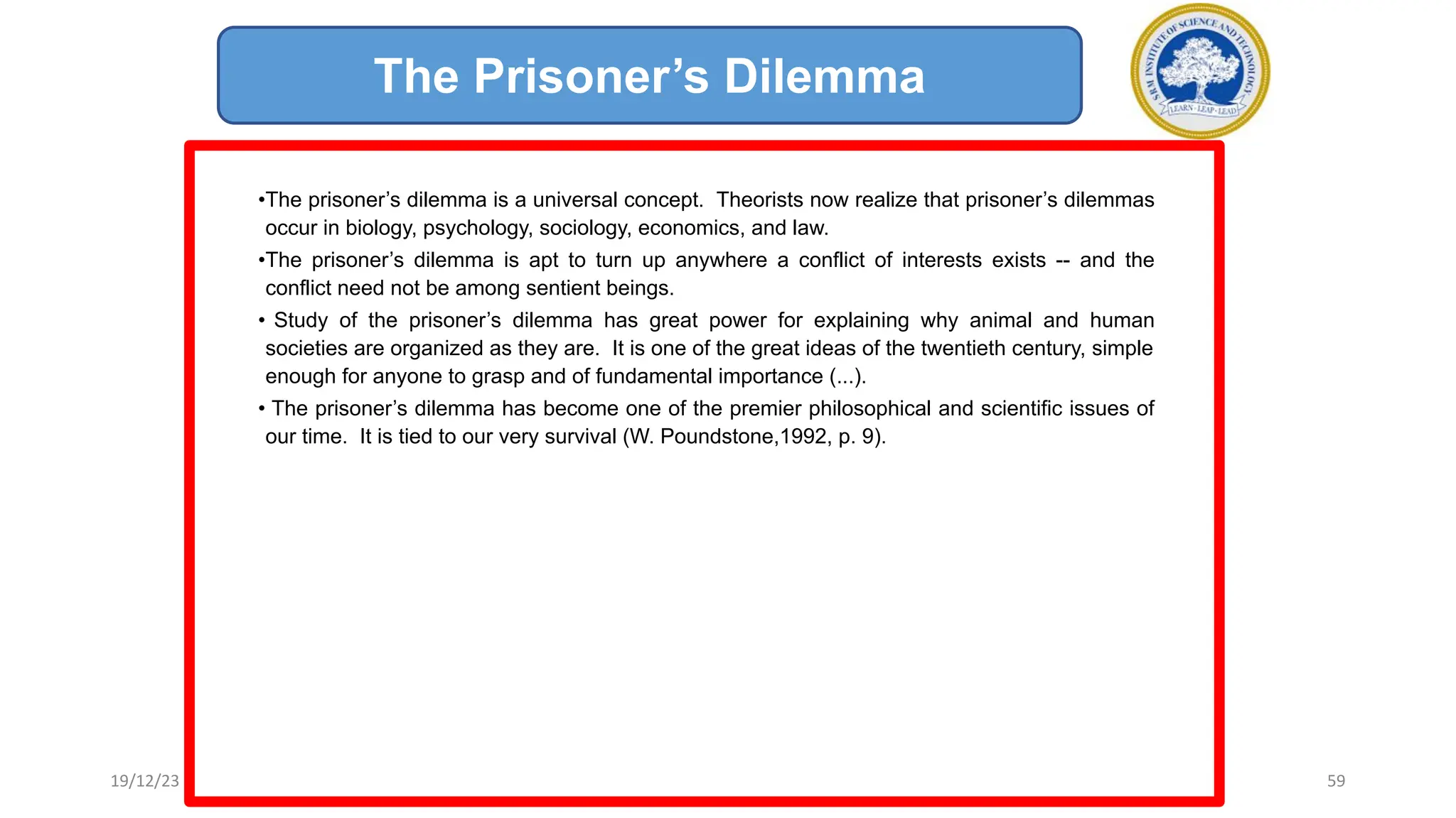 •The prisoner’s dilemma is a universal concept. Theorists now realize that prisoner’s dilemmas
occur in biology, psychology, sociology, economics, and law.
•The prisoner’s dilemma is apt to turn up anywhere a conflict of interests exists -- and the
conflict need not be among sentient beings.
• Study of the prisoner’s dilemma has great power for explaining why animal and human
societies are organized as they are. It is one of the great ideas of the twentieth century, simple
enough for anyone to grasp and of fundamental importance (...).
• The prisoner’s dilemma has become one of the premier philosophical and scientific issues of
our time. It is tied to our very survival (W. Poundstone,1992, p. 9).
The Prisoner’s Dilemma
19/12/23 59
 