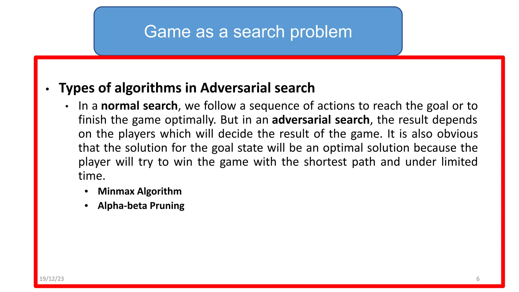• Types of algorithms in Adversarial search
• In a normal search, we follow a sequence of actions to reach the goal or to
finish the game optimally. But in an adversarial search, the result depends
on the players which will decide the result of the game. It is also obvious
that the solution for the goal state will be an optimal solution because the
player will try to win the game with the shortest path and under limited
time.
• Minmax Algorithm
• Alpha-beta Pruning
Game as a search problem
19/12/23 6
 