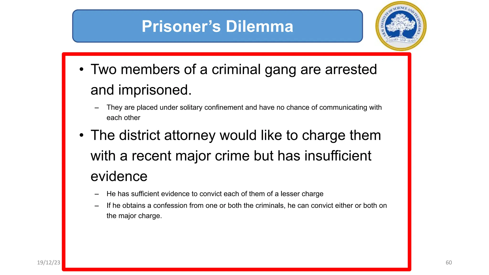 • Two members of a criminal gang are arrested
and imprisoned.
– They are placed under solitary confinement and have no chance of communicating with
each other
• The district attorney would like to charge them
with a recent major crime but has insufficient
evidence
– He has sufficient evidence to convict each of them of a lesser charge
– If he obtains a confession from one or both the criminals, he can convict either or both on
the major charge.
Prisoner’s Dilemma
19/12/23 60
 