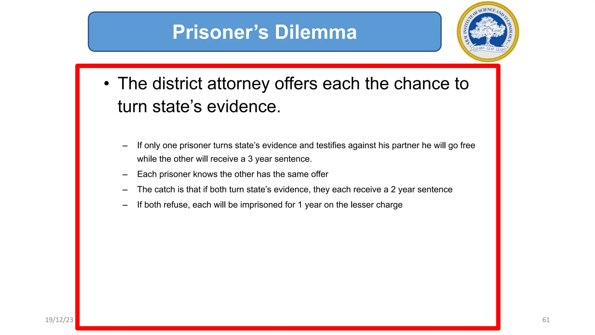 • The district attorney offers each the chance to
turn state’s evidence.
– If only one prisoner turns state’s evidence and testifies against his partner he will go free
while the other will receive a 3 year sentence.
– Each prisoner knows the other has the same offer
– The catch is that if both turn state’s evidence, they each receive a 2 year sentence
– If both refuse, each will be imprisoned for 1 year on the lesser charge
Prisoner’s Dilemma
19/12/23 61
 