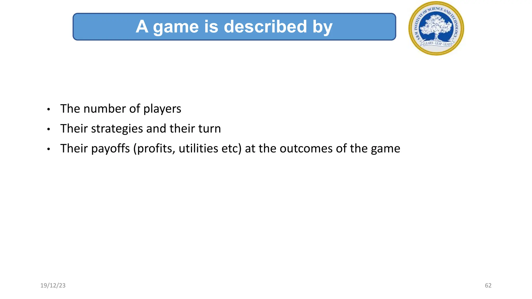 • The number of players
• Their strategies and their turn
• Their payoffs (profits, utilities etc) at the outcomes of the game
A game is described by
19/12/23 62
 