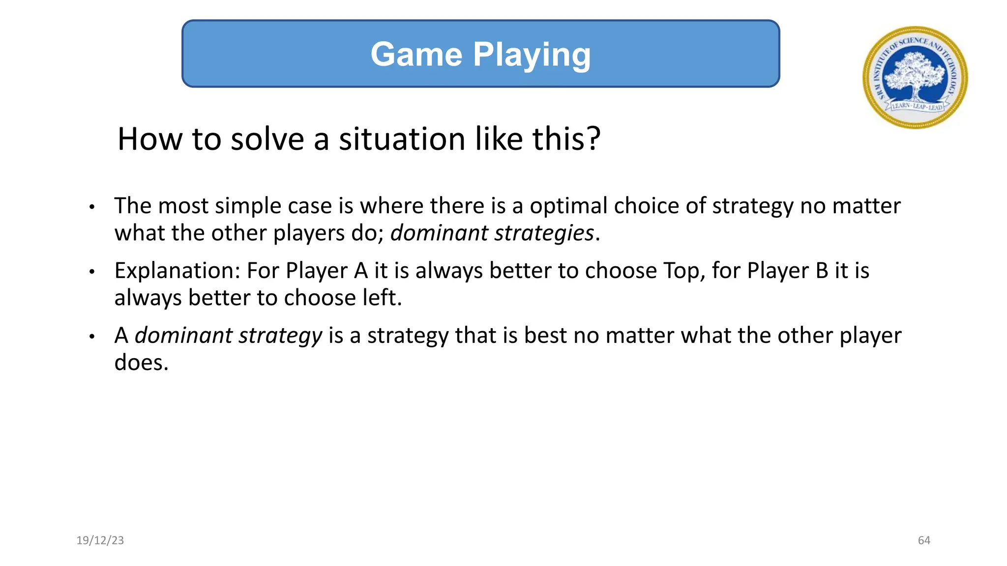 How to solve a situation like this?
• The most simple case is where there is a optimal choice of strategy no matter
what the other players do; dominant strategies.
• Explanation: For Player A it is always better to choose Top, for Player B it is
always better to choose left.
• A dominant strategy is a strategy that is best no matter what the other player
does.
Game Playing
19/12/23 64
 