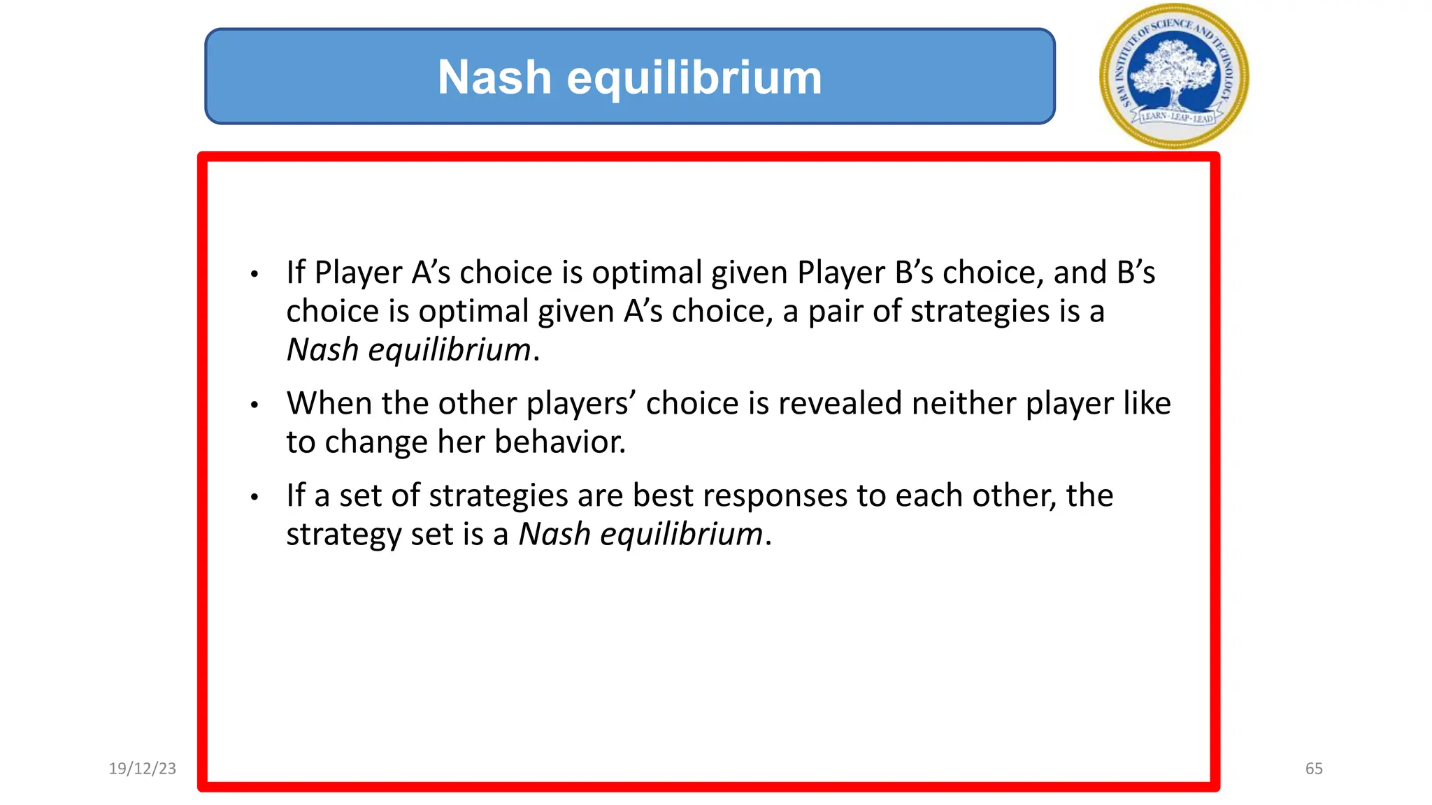 • If Player A’s choice is optimal given Player B’s choice, and B’s
choice is optimal given A’s choice, a pair of strategies is a
Nash equilibrium.
• When the other players’ choice is revealed neither player like
to change her behavior.
• If a set of strategies are best responses to each other, the
strategy set is a Nash equilibrium.
Nash equilibrium
19/12/23 65
 