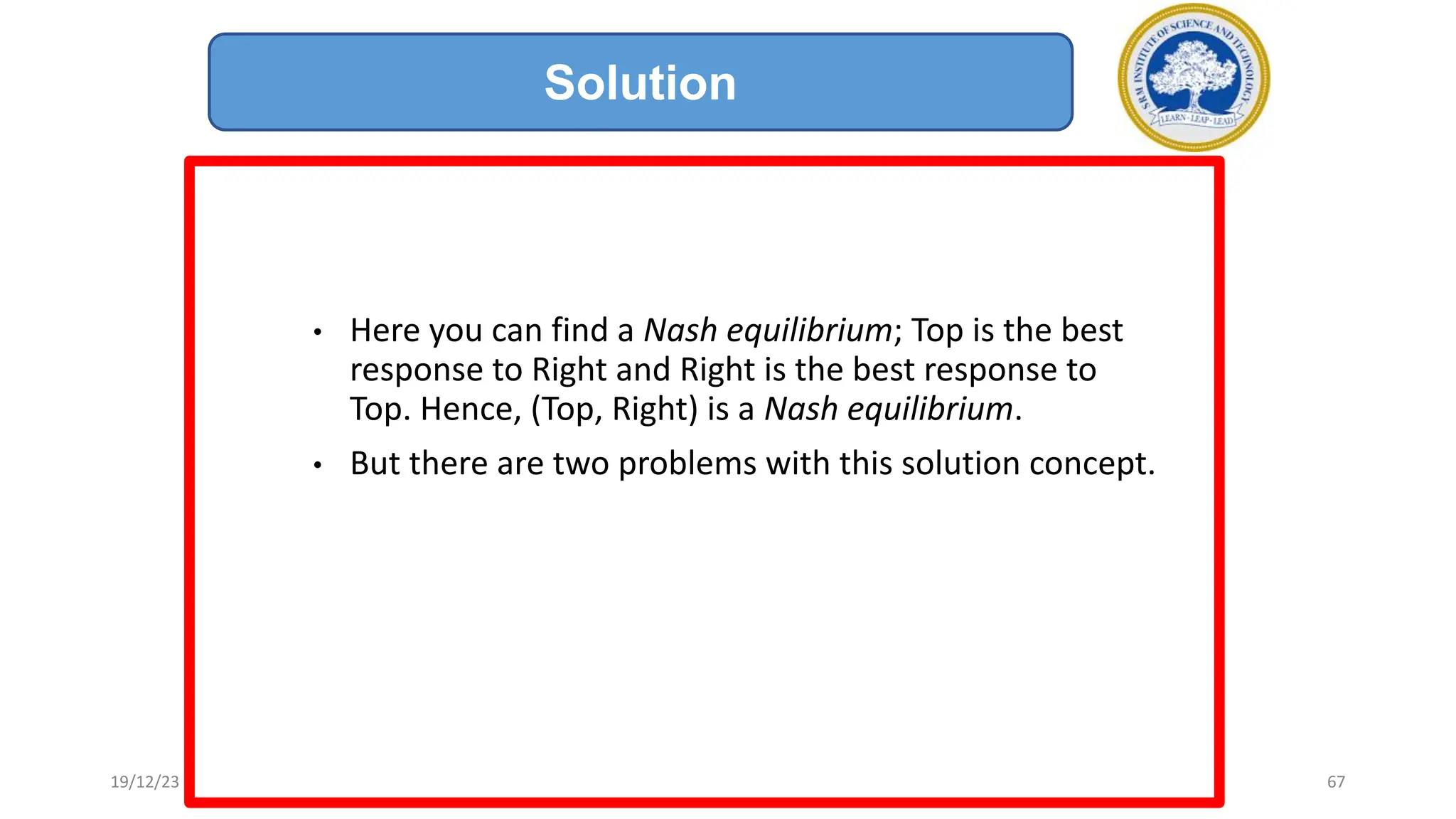 • Here you can find a Nash equilibrium; Top is the best
response to Right and Right is the best response to
Top. Hence, (Top, Right) is a Nash equilibrium.
• But there are two problems with this solution concept.
Solution
19/12/23 67
 