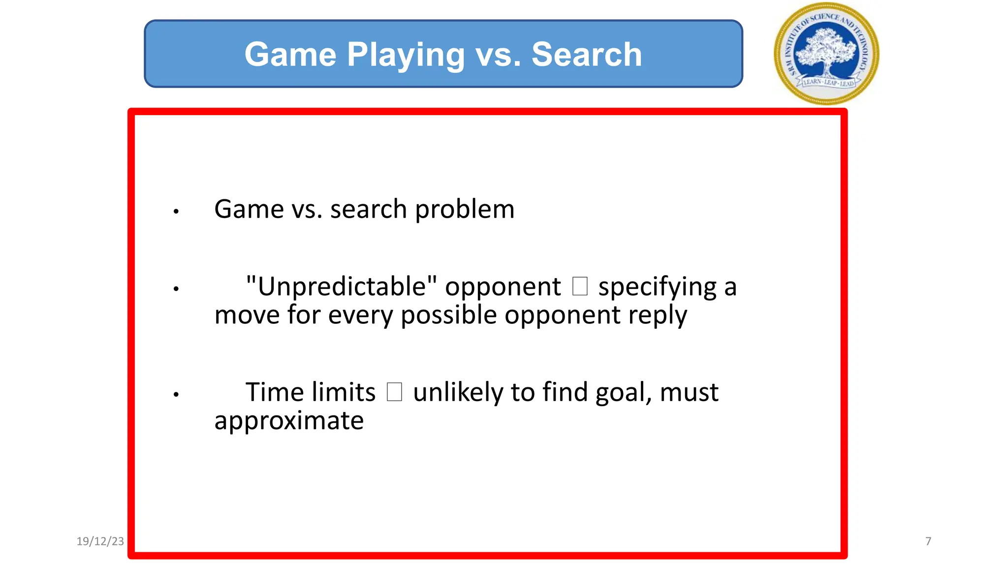 • Game vs. search problem
• "Unpredictable" opponent 🡪 specifying a
move for every possible opponent reply
• Time limits 🡪 unlikely to find goal, must
approximate
Game Playing vs. Search
19/12/23 7
 