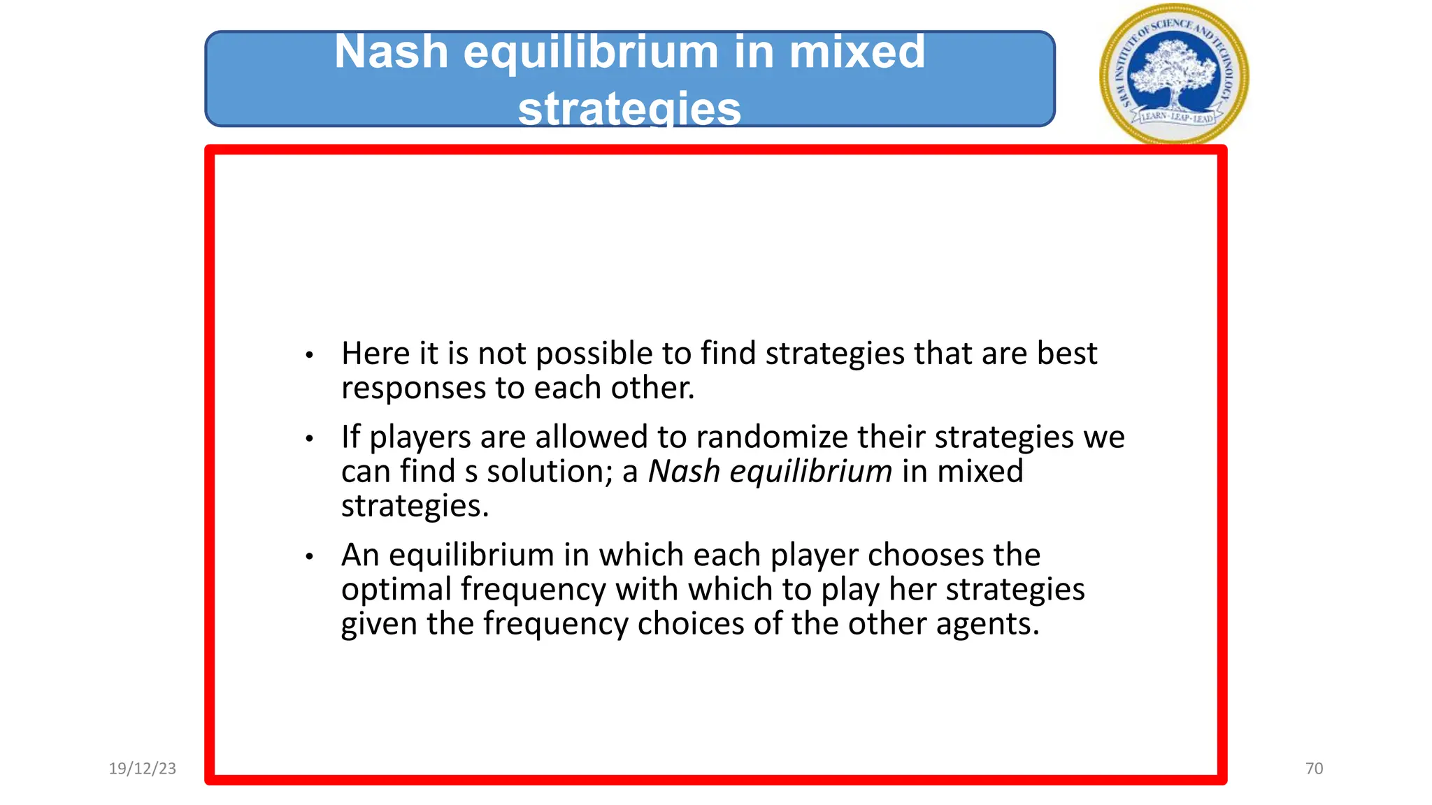 • Here it is not possible to find strategies that are best
responses to each other.
• If players are allowed to randomize their strategies we
can find s solution; a Nash equilibrium in mixed
strategies.
• An equilibrium in which each player chooses the
optimal frequency with which to play her strategies
given the frequency choices of the other agents.
Nash equilibrium in mixed
strategies
19/12/23 70
 