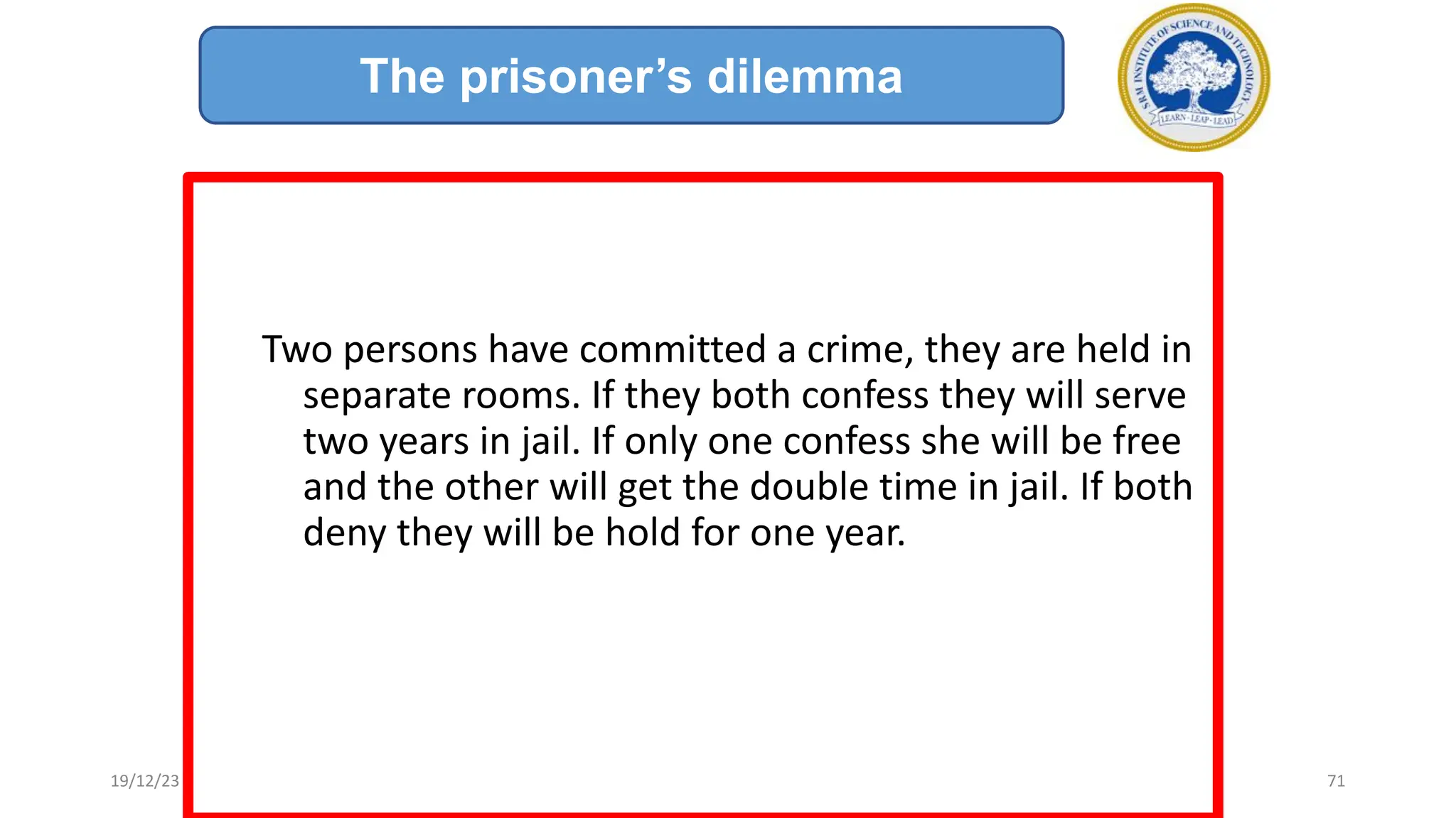 Two persons have committed a crime, they are held in
separate rooms. If they both confess they will serve
two years in jail. If only one confess she will be free
and the other will get the double time in jail. If both
deny they will be hold for one year.
The prisoner’s dilemma
19/12/23 71
 