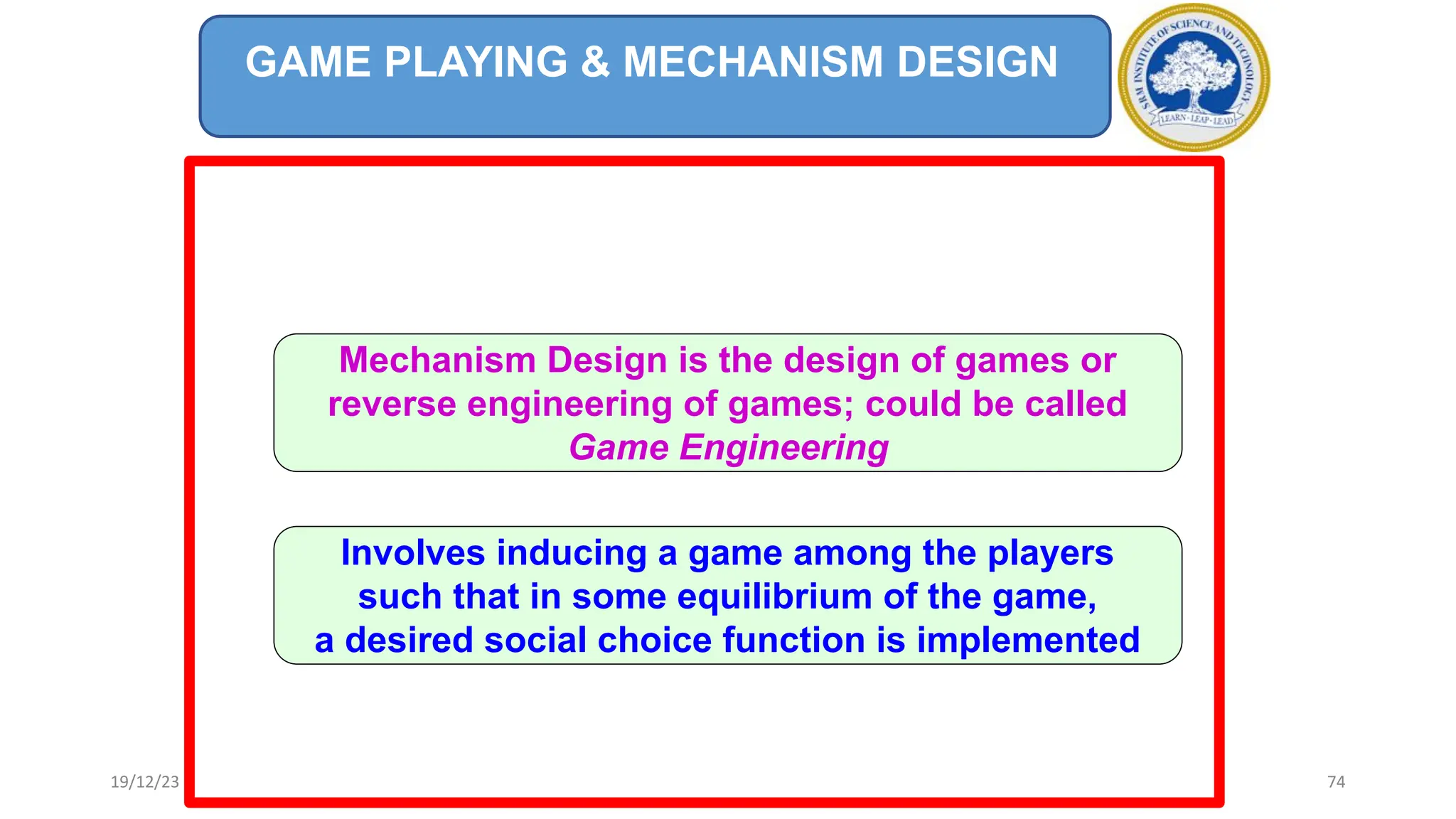 GAME PLAYING & MECHANISM DESIGN
Mechanism Design is the design of games or
reverse engineering of games; could be called
Game Engineering
Involves inducing a game among the players
such that in some equilibrium of the game,
a desired social choice function is implemented
19/12/23 74
 
