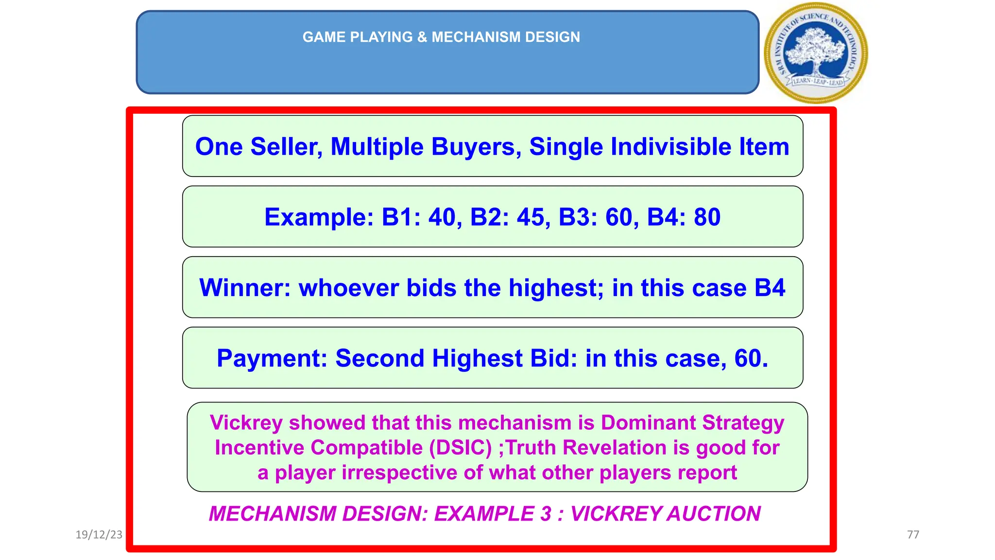 MECHANISM DESIGN: EXAMPLE 3 : VICKREY AUCTION
One Seller, Multiple Buyers, Single Indivisible Item
Example: B1: 40, B2: 45, B3: 60, B4: 80
Winner: whoever bids the highest; in this case B4
Payment: Second Highest Bid: in this case, 60.
Vickrey showed that this mechanism is Dominant Strategy
Incentive Compatible (DSIC) ;Truth Revelation is good for
a player irrespective of what other players report
GAME PLAYING & MECHANISM DESIGN
19/12/23 77
 