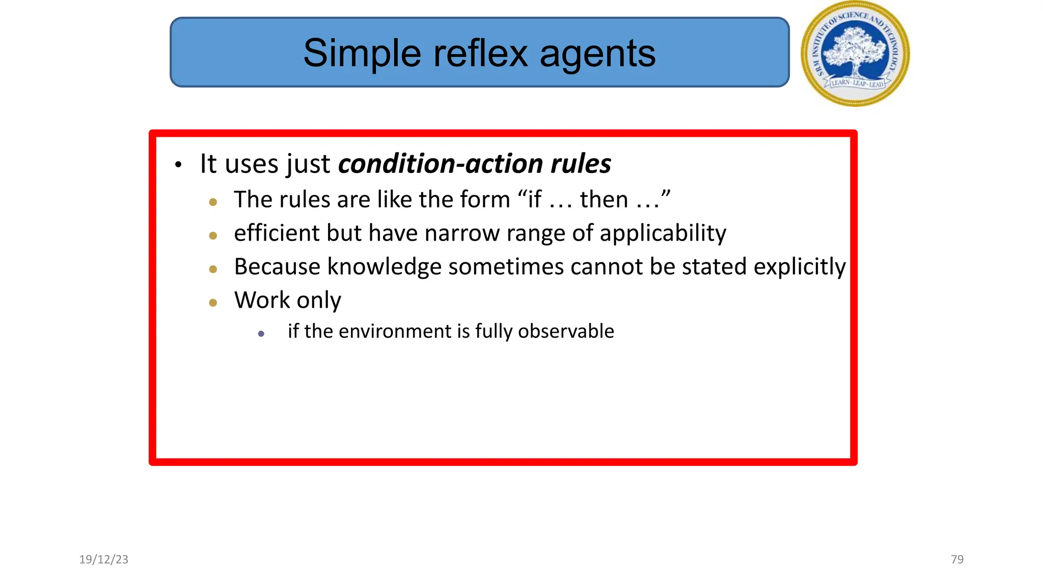 • It uses just condition-action rules
● The rules are like the form “if … then …”
● efficient but have narrow range of applicability
● Because knowledge sometimes cannot be stated explicitly
● Work only
● if the environment is fully observable
Simple reflex agents
19/12/23 79
 