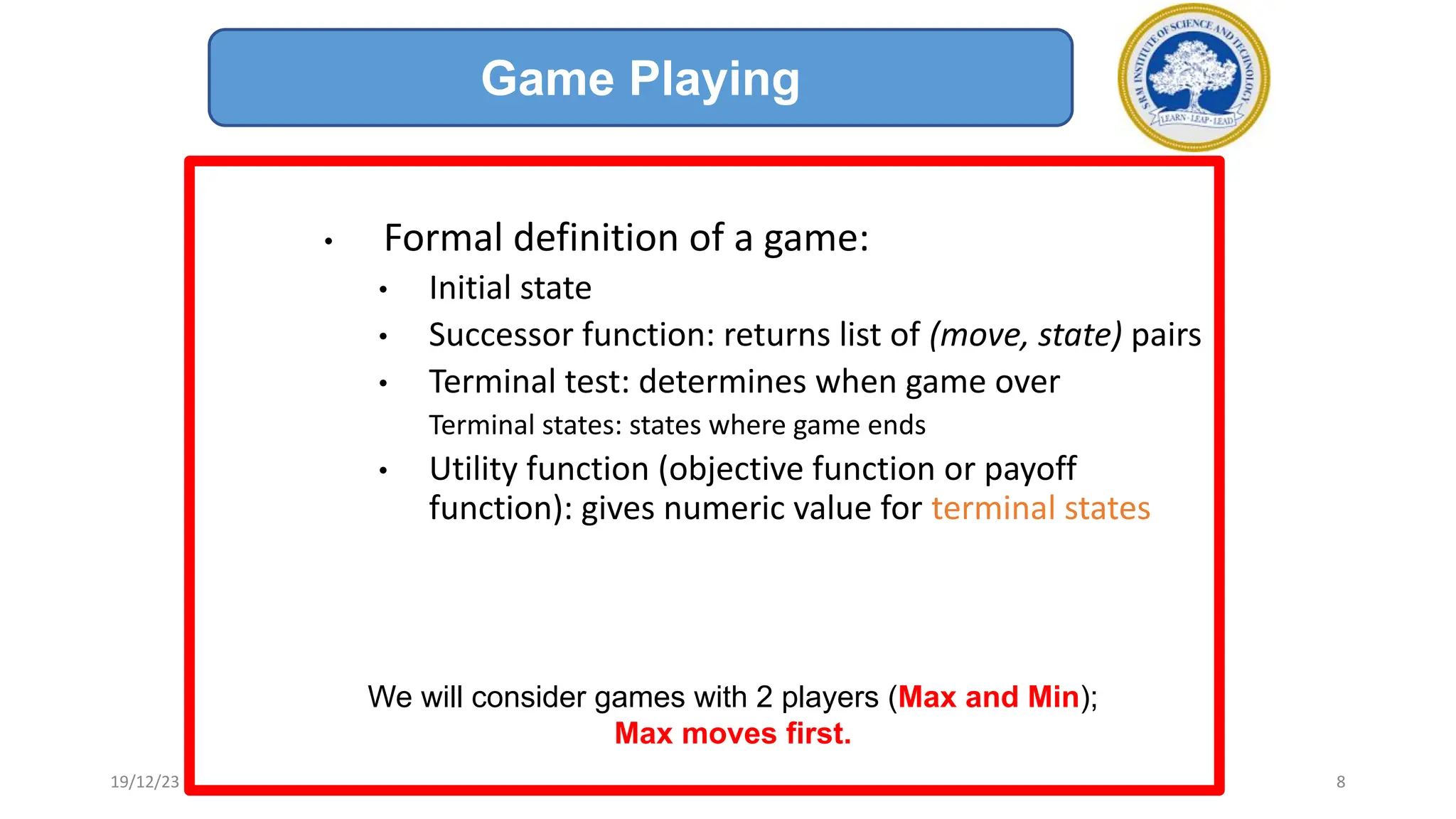 • Formal definition of a game:
• Initial state
• Successor function: returns list of (move, state) pairs
• Terminal test: determines when game over
Terminal states: states where game ends
• Utility function (objective function or payoff
function): gives numeric value for terminal states
We will consider games with 2 players (Max and Min);
Max moves first.
Game Playing
19/12/23 8
 