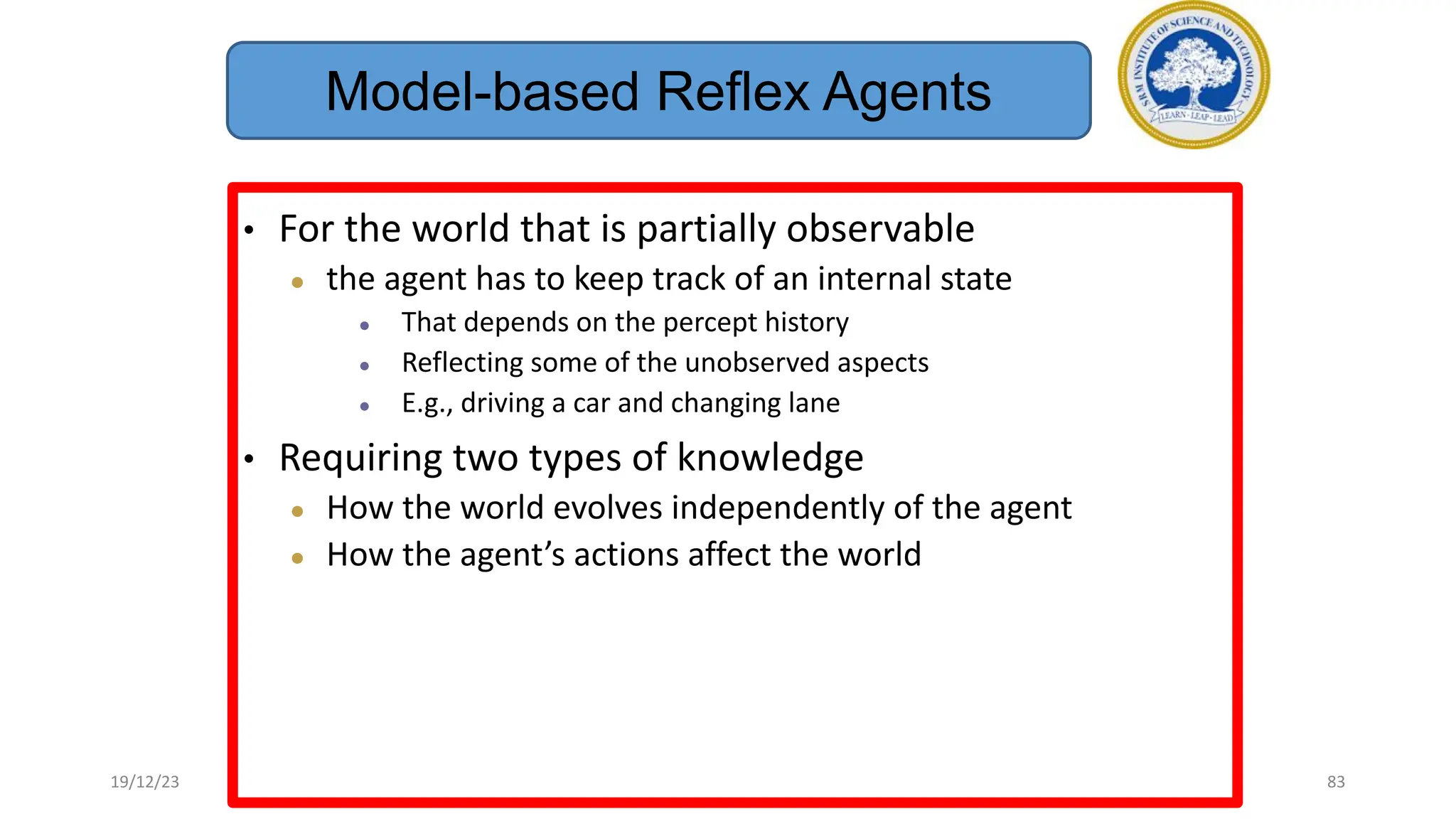 • For the world that is partially observable
● the agent has to keep track of an internal state
● That depends on the percept history
● Reflecting some of the unobserved aspects
● E.g., driving a car and changing lane
• Requiring two types of knowledge
● How the world evolves independently of the agent
● How the agent’s actions affect the world
Model-based Reflex Agents
19/12/23 83
 