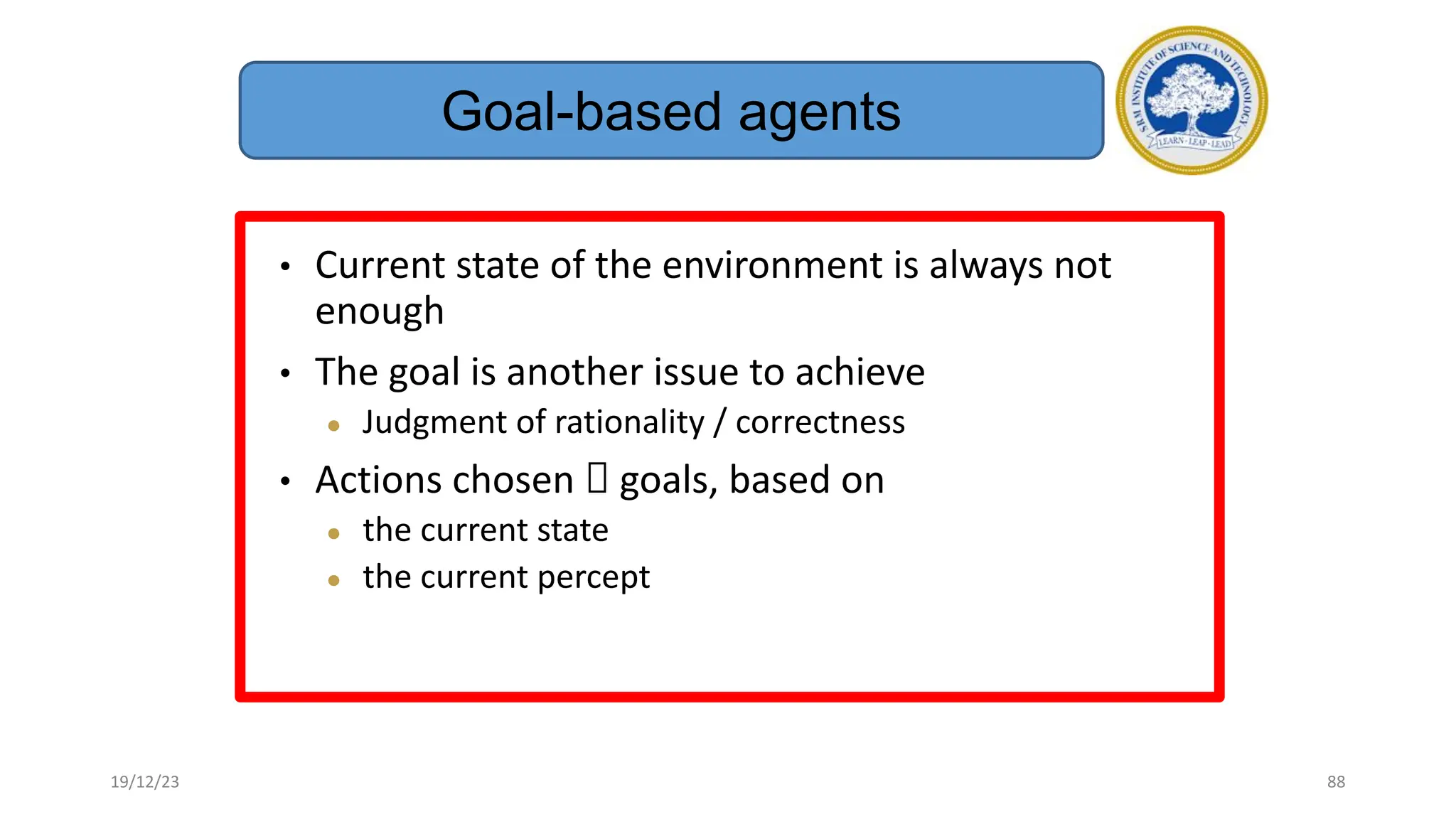• Current state of the environment is always not
enough
• The goal is another issue to achieve
● Judgment of rationality / correctness
• Actions chosen  goals, based on
● the current state
● the current percept
Goal-based agents
19/12/23 88
 