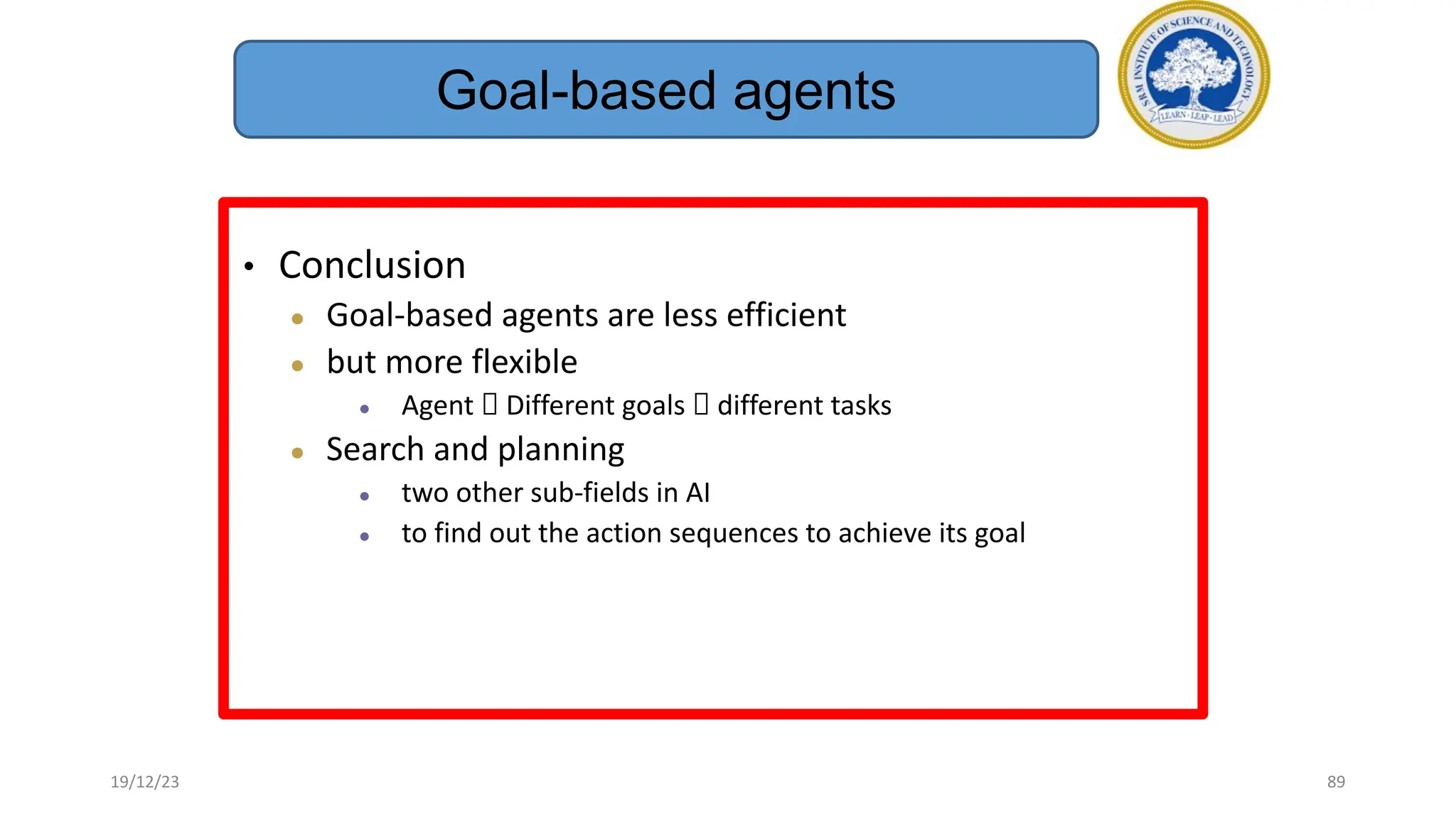 • Conclusion
● Goal-based agents are less efficient
● but more flexible
● Agent  Different goals  different tasks
● Search and planning
● two other sub-fields in AI
● to find out the action sequences to achieve its goal
Goal-based agents
19/12/23 89
 