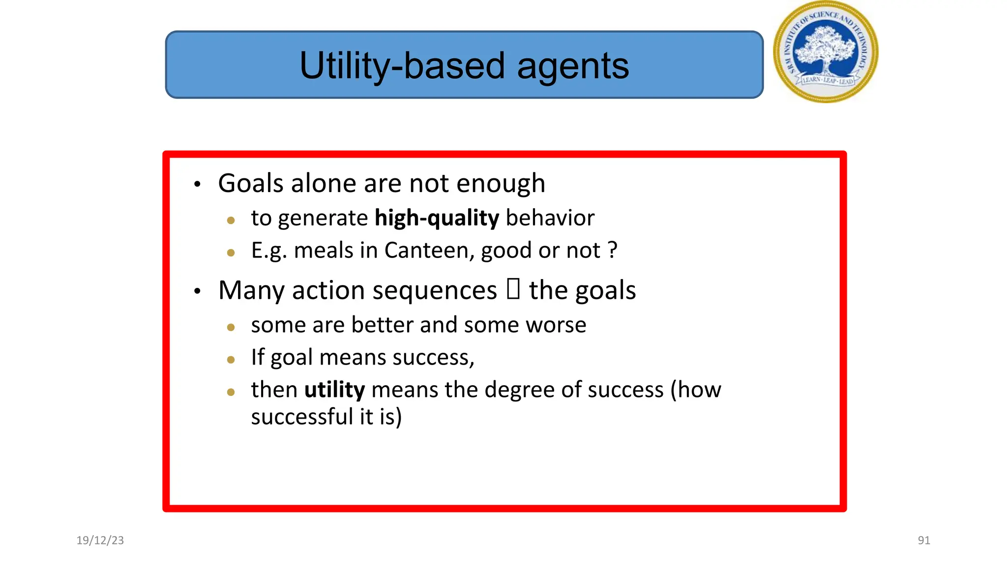 • Goals alone are not enough
● to generate high-quality behavior
● E.g. meals in Canteen, good or not ?
• Many action sequences  the goals
● some are better and some worse
● If goal means success,
● then utility means the degree of success (how
successful it is)
Utility-based agents
19/12/23 91
 