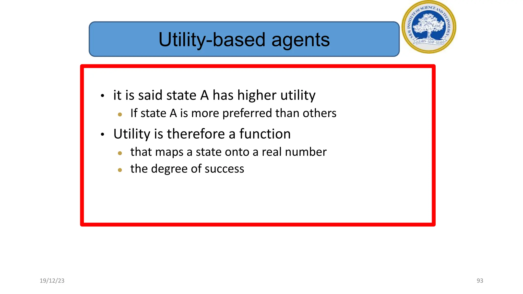 • it is said state A has higher utility
● If state A is more preferred than others
• Utility is therefore a function
● that maps a state onto a real number
● the degree of success
Utility-based agents
19/12/23 93
 