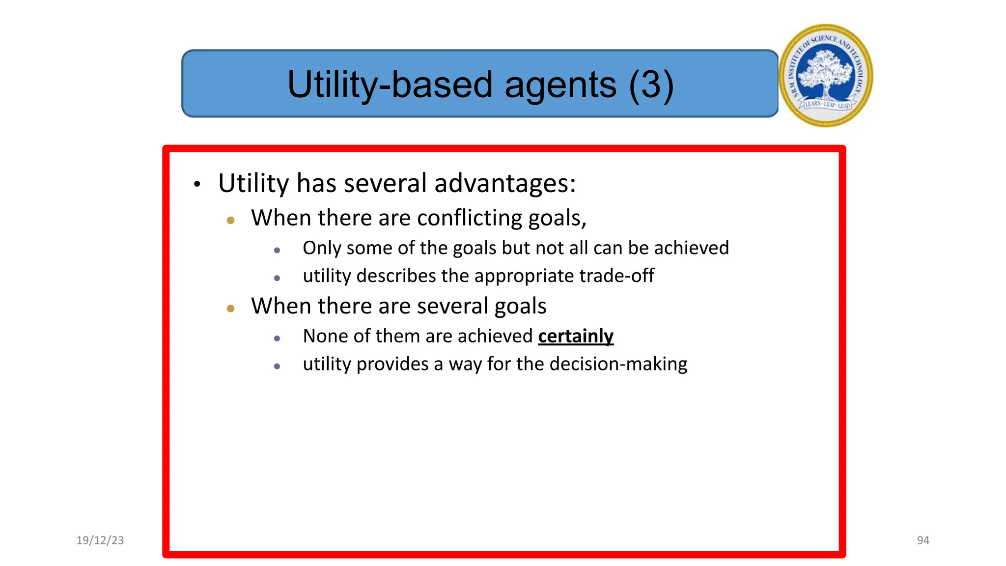• Utility has several advantages:
● When there are conflicting goals,
● Only some of the goals but not all can be achieved
● utility describes the appropriate trade-off
● When there are several goals
● None of them are achieved certainly
● utility provides a way for the decision-making
Utility-based agents (3)
19/12/23 94
 