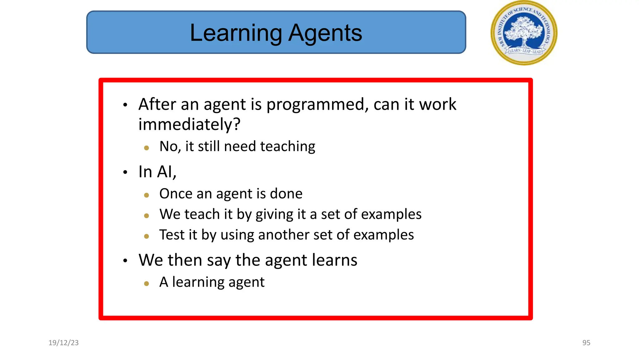 • After an agent is programmed, can it work
immediately?
● No, it still need teaching
• In AI,
● Once an agent is done
● We teach it by giving it a set of examples
● Test it by using another set of examples
• We then say the agent learns
● A learning agent
Learning Agents
19/12/23 95
 