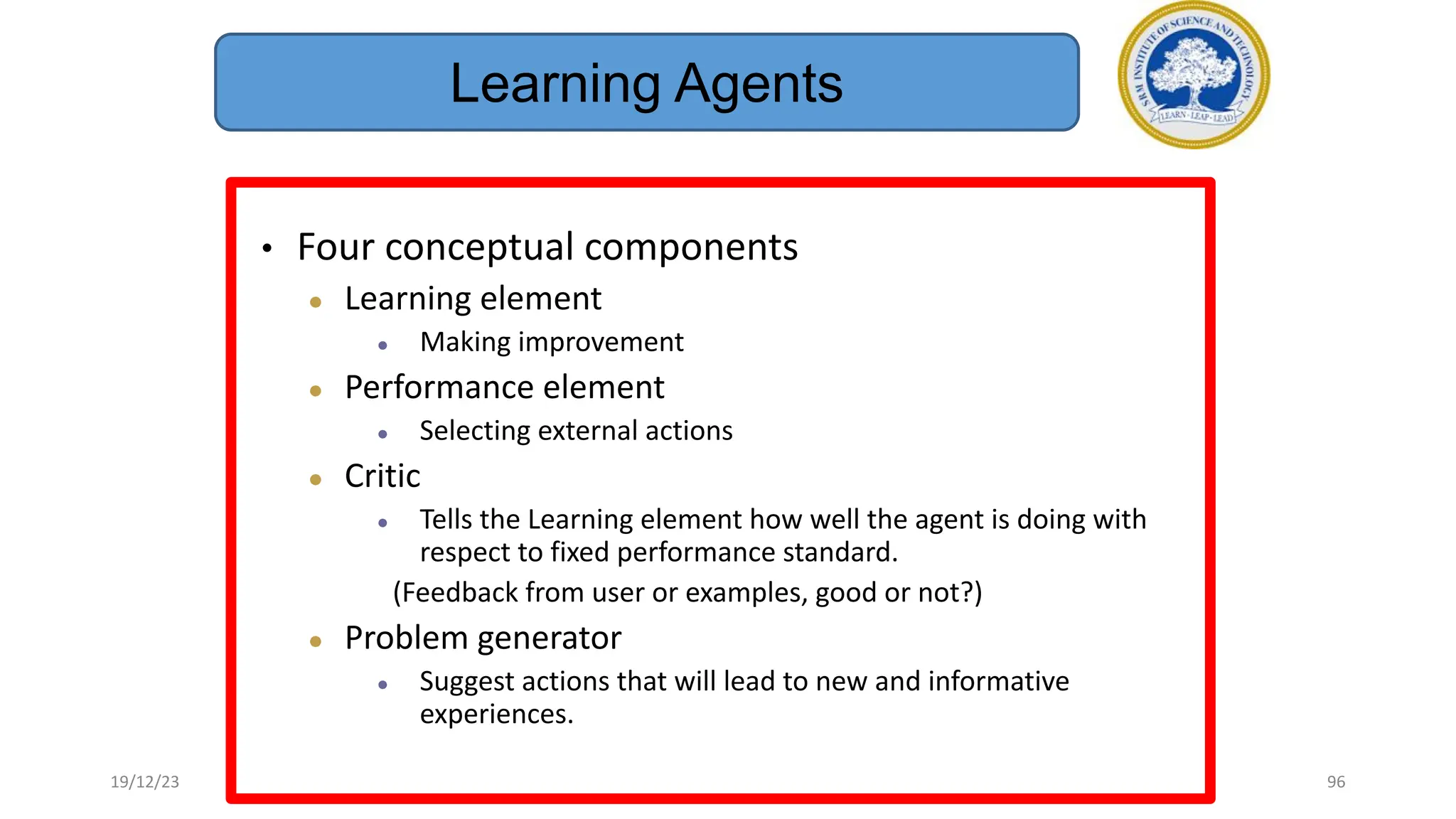 • Four conceptual components
● Learning element
● Making improvement
● Performance element
● Selecting external actions
● Critic
● Tells the Learning element how well the agent is doing with
respect to fixed performance standard.
(Feedback from user or examples, good or not?)
● Problem generator
● Suggest actions that will lead to new and informative
experiences.
Learning Agents
19/12/23 96
 