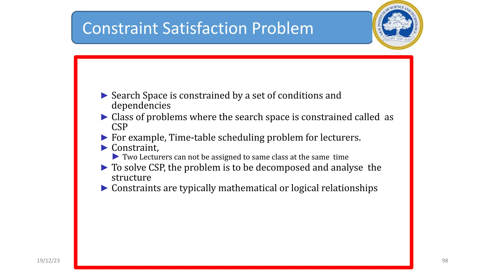 Constraint Satisfaction Problem
► Search Space is constrained by a set of conditions and
dependencies
► Class of problems where the search space is constrained called as
CSP
► For example, Time-table scheduling problem for lecturers.
► Constraint,
► Two Lecturers can not be assigned to same class at the same time
► To solve CSP, the problem is to be decomposed and analyse the
structure
► Constraints are typically mathematical or logical relationships
19/12/23 98
 