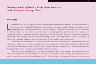 P U E B L A | 16
Construcción de hipótesis sobre la evolución futura
de los fenómenos demográficos
Mortalidad
L
a posibilidad de vivir una vida larga y saludable ha sido considerada un elemento de referencia en el desarrollo humano. El
mayor descenso de mortalidad en los Estados Unidos Mexicanos se produjo a mediados del siglo XX, cuando la mortali-
dad infantil se redujo aproximadamente 50 por ciento en menos de 15 años y se registraron ganancias en la esperanza
de vida de alrededor de un año por cada año calendario. Durante la segunda parte del siglo XX también fuimos testigos de un
considerable progreso en la salud y la sobrevivencia de los mexicanos, estrechamente vinculado al sostenido descenso de las
enfermedades infecciosas y parasitarias. En la década final del siglo pasado e inicial del presente, las ganancias en esperanza de
vida han sido moderadas, producto de una creciente presencia de enfermedades crónico-degenerativas.
El descenso de la mortalidad no se ha producido de manera uniforme en toda población. Las desigualdades socioeconó-
micas rurales y urbanas, así como las desventajas de ciertos grupos poblacionales reflejan las diferencias de mortalidad por edad
y sexo, mismas que prevalecen en relación con las causas de muerte en la población. Hoy en día es innegable que la pobreza y
el rezago social repercuten en la esperanza de vida de la población mexicana.
La reducción de la mortalidad infantil constituye una prioridad de salud en todos los países del mundo y es un aspecto
central de los Objetivos de Desarrollo del Milenio, su disminución fue considerada como estrategia global para erradicar la po-
breza y mejorar el bienestar de la humanidad para el año 2015. Sus tendencias en el tiempo permiten examinar los cambios que
menú
Inicio Índice Índice gráficos La planeación... Conocimiento... Construcción... Retos presentes... Bibliografía Créditos
Salir
 