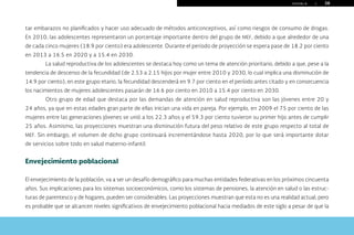 P U E B L A | 38
tar embarazos no planificados y hacer uso adecuado de métodos anticonceptivos, así como riesgos de consumo de drogas.
En 2010, las adolescentes representaron un porcentaje importante dentro del grupo de MEF, debido a que alrededor de una
de cada cinco mujeres (18.9 por ciento) era adolescente. Durante el periodo de proyección se espera pase de 18.2 por ciento
en 2013 a 16.5 en 2020 y a 15.4 en 2030.
La salud reproductiva de los adolescentes se destaca hoy como un tema de atención prioritario, debido a que, pese a la
tendencia de descenso de la fecundidad (de 2.53 a 2.15 hijos por mujer entre 2010 y 2030, lo cual implica una disminución de
14.9 por ciento), en este grupo etario, la fecundidad descenderá en 9.7 por ciento en el período antes citado y en consecuencia
los nacimientos de mujeres adolescentes pasarán de 16.6 por ciento en 2010 a 15.4 por ciento en 2030.
Otro grupo de edad que destaca por las demandas de atención en salud reproductiva son las jóvenes entre 20 y
24 años, ya que en estas edades gran parte de ellas inician una vida en pareja. Por ejemplo, en 2009 el 75 por ciento de las
mujeres entre las generaciones jóvenes se unió a los 22.3 años y el 59.3 por ciento tuvieron su primer hijo antes de cumplir
25 años. Asimismo, las proyecciones muestran una disminución futura del peso relativo de este grupo respecto al total de
MEF. Sin embargo, el volumen de dicho grupo continuará incrementándose hasta 2020, por lo que será importante dotar
de servicios sobre todo en salud materno-infantil.
Envejecimiento poblacional
El envejecimiento de la población, va a ser un desafío demográfico para muchas entidades federativas en los próximos cincuenta
años. Sus implicaciones para los sistemas socioeconómicos, como los sistemas de pensiones, la atención en salud o las estruc-
turas de parentesco y de hogares, pueden ser considerables. Las proyecciones muestran que esta no es una realidad actual, pero
es probable que se alcancen niveles significativos de envejecimiento poblacional hacia mediados de este siglo a pesar de que la
menú
Inicio Índice Índice gráficos La planeación... Conocimiento... Construcción... Retos presentes... Bibliografía Créditos
Salir
 