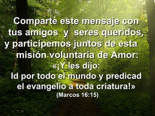Comparte este mensaje conComparte este mensaje con
tus amigos y seres queridos,tus amigos y seres queridos,
y participemos juntos de estay participemos juntos de esta
misión voluntaria de Amor:misión voluntaria de Amor:
«¡«¡Y les dijo:Y les dijo:
Id por todo el mundo y predicadId por todo el mundo y predicad
el evangelio a toda criaturael evangelio a toda criatura!»!»
(Marcos 16:15)(Marcos 16:15)
 