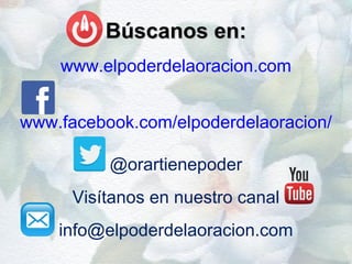 Búscanos en:Búscanos en:
www.elpoderdelaoracion.com
www.facebook.com/elpoderdelaoracion/
@orartienepoder
Visítanos en nuestro canal
info@elpoderdelaoracion.com
 