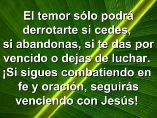 El temor sólo podráEl temor sólo podrá
derrotarte si cedes,derrotarte si cedes,
si abandonas, si te das porsi abandonas, si te das por
vencido o dejas de luchar.vencido o dejas de luchar.
¡Si sigues combatiendo en¡Si sigues combatiendo en
fe y oración, seguirásfe y oración, seguirás
venciendo con Jesús!venciendo con Jesús!
 